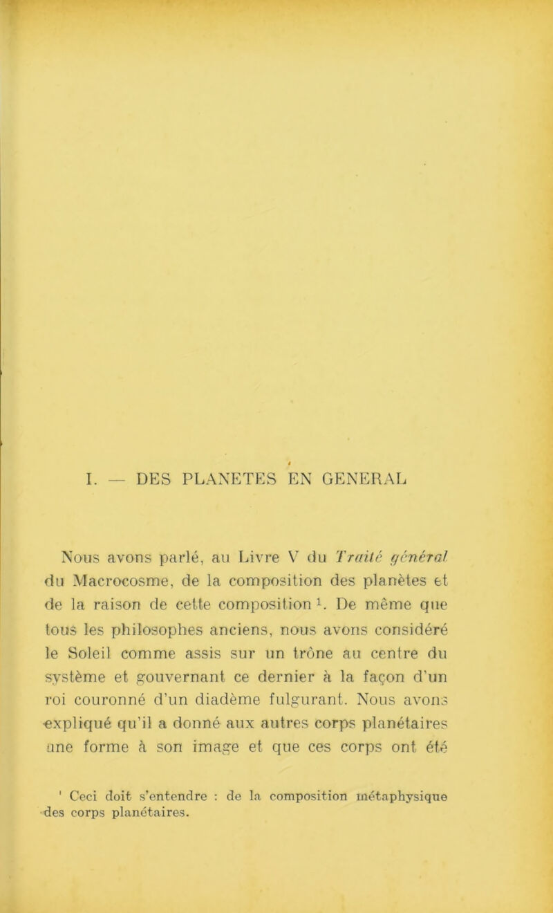 I. DES PLANETES EN GENERAL Nous avons parle, an Livre V du Traitc general du Macrocosme, de la composition des planetes et de la raison de cette composition L De meme que tous les philosophes anciens, nous avons considere le Soleil comme assis sur un trone an centre du syst&me et gouvernant ce dernier a la faqon d'un roi couronne d’un diademe fulgurant. Nous avons •explique qu’il a donne aux autres corps planetaires ane forme k son image et que ces corps ont ete 1 Ceci doit s’entendre : de la composition metaphysiqne des corps planetaires.