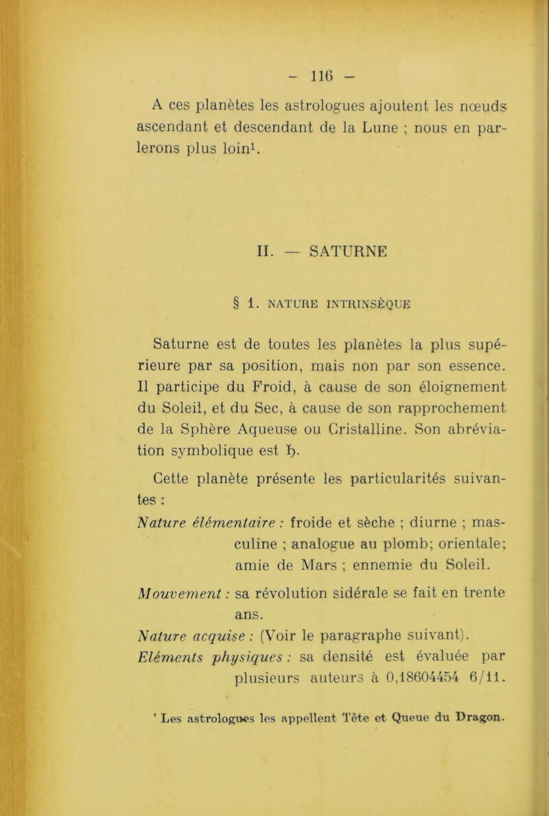 A ces planetes les astrologues ajoutent les noeuds ascendant et descendant de la Lune ; nous en par- lerons plus loin1. II. — SATURNE § 1. NATURE INTRINSJfcQUE Saturne est de toutes les planetes la plus supe- rieure par sa position, mais non par son essence. II participe du Froid, a cause de son eloignement du Soleil, et du Sec, a cause de son rapprochement de la Sphere Aqueuse ou Cristalline. Son ahrevia- tion symbolique est I). Cette plan&te presente les particularity suivan- tes : Nature elementaire: froide et s6che ; diurne ; mas- culine ; analogue au plomb; orientale; amie de Mars ; ennemie du Soleil. Mouvement: sa revolution siderale se fait en trente ans. Nature acquise: (Voir le paragraphe suivant). Elements physiques: sa densite est evaluee par plusieurs auteurs a 0,18604454 6/11. ' Les astrologies les appellent Tete et Queue du Dragon.