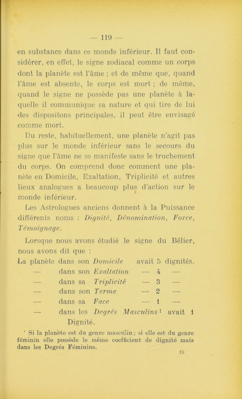 en substance dans ce monde inferieur. II faut con- sidered en effet, le signe zodiacal comme un corps dont la planete est l'ame ; et de meme que, quand l’ame est absente, le corps est mort ; de meme, quand le signe ne possede pas vine planete a la- quelle il communique sa nature et qui tire de lui des dispositons principales, il peut etre envisage comme mort. Du reste, habituellement, une planete n’agit pas plus sur le monde inferieur sans le secours du signe que l’ame ne se manifeste sans le truchement du corps. On comprend done comment une pla- nete en Domicile, Exaltation, Triplicit6 et autres lieux analogues a beaucoup plus d’action sur le monde inferieur. Les Astrologues anciens donnent a la Puissance differents noms : Dignite, Denomination, Force, Temoignage. Lorsque nous avons 6tudie le signe du B61ier, nous avons dit que : La planete dans son Domicile avait 5 dignites. dans son Exaltation — 4 — — dans sa Tripliciti — 3 — — dans son Tcrme — 2 — — dans sa Face — i — dans les Degr&s Masculins1 avait 1 Dignite. 1 Si la planete est du genre masculin; si elle est du genre ffiminin elle possede le meme coefficient de dignite mais dans les Degres Feminins. 10