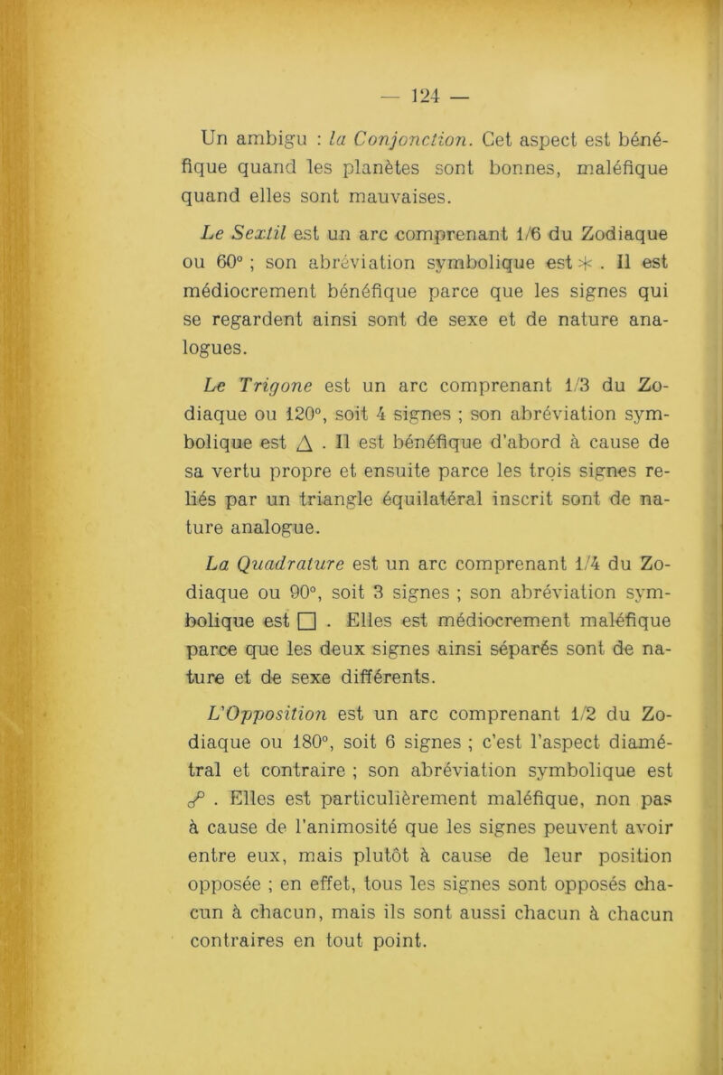 Un ambigu : la Conjonction. Get aspect est bene- fique quand les plan&tes sont bonnes, malefique quand elles sont mauvaises. Le Sextil est un arc comprenant 1/6 du Zodiaque ou 60°; son abreviation symbolique est*. II est mediocrement ben6fique parce que les signes qui se regardent ainsi sont de sexe et de nature ana- logues. Le Trigone est un arc comprenant 1/3 du Zo- diaque ou 120°, soit 4 signes ; son abreviation sym- bolique est A • II est ben6fique d’abord a cause de sa vertu propre et ensuite parce les trois signes re- lics par un triangle equilateral inscrit sont de na- ture analogue. La Quadrature est un arc comprenant 1/4 du Zo- diaque ou 90°, soit 3 signes ; son abreviation sym- bolique est □ . Elles est mediocrement malefique parce que les deux signes ainsi separ^s sont de na- ture et de sexe diff^rents. L'Opposition est un arc comprenant 1/2 du Zo- diaque ou 180°, soit 6 signes ; c’est l’aspect- diame- tral et contraire ; son abreviation symbolique est J3 . Elles est particuli&rement malefique, non pas k cause de l’animosite que les signes peuvent avoir entre eux, mais plutot k cause de leur position opposee ; en effet, tous les signes sont opposes cha- cun k chacun, mais ils sont aussi chacun & chacun contraires en tout point.