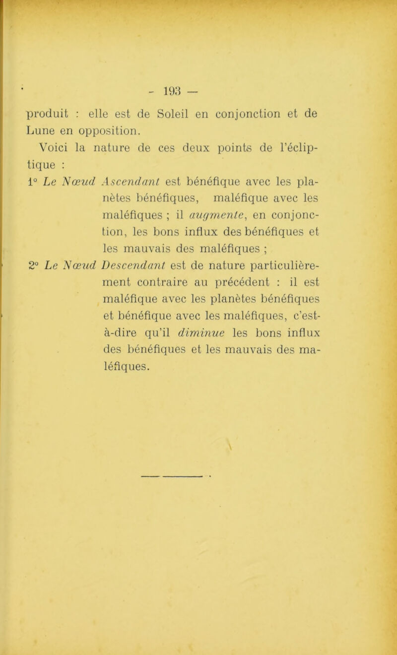 produit : elle est de Soleil en conjonction et de Lurie en opposition. Voici la nature de ces deux points de l’eclip- ticjue : 1° Le Nceud Ascendant est benefique avec les pla- netes benefiques, malefique avec les malefiques ; il augmente, en conjonc- tion, les bons influx des benefiques et les mauvais des malefiques ; 2° Le Nceud Descendant est de nature particuliere- ment contraire au precedent : il est malefique avec les planetes benefiques et benefique avec les malefiques, c’est- a-dire qu’il diminue les bons influx des benefiques et les mauvais des ma- lefiques.