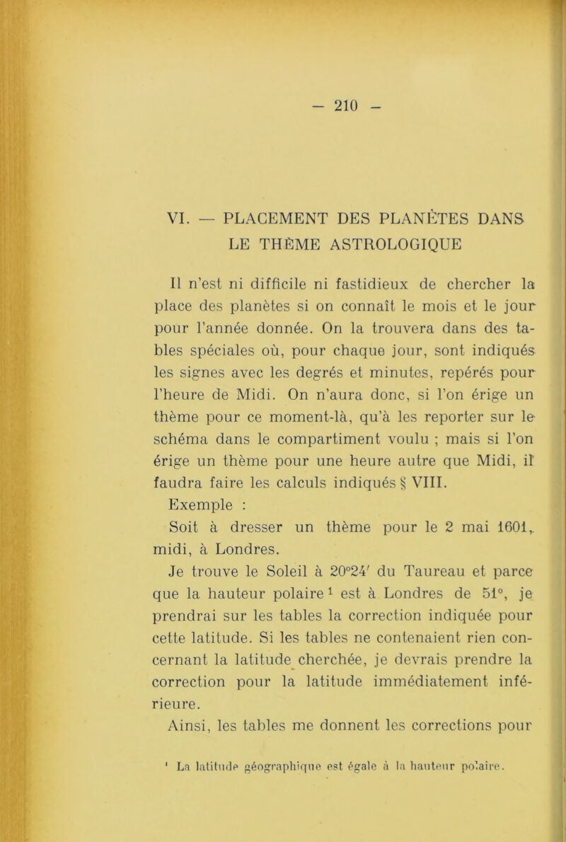 VI. — PLACEMENT DES PLANETES DANS LE THEME ASTROLOGIQUE II n’est ni difficile ni fastidieux de chercher la place des planetes si on connait le mois et le jour pour l’annee donnee. On la trouvera dans des ta- bles speciales ou, pour chaque jour, sont indiqu^s les signes avec les degr6s et minutes, reperes pour l’heure de Midi. On n’aura done, si l’on erige un theme pour ce moment-la, qu’a les reporter sur le schema dans le compartiment voulu ; mais si Ton erige un theme pour une heure autre que Midi, il faudra faire les calculs indiques § VIII. Exemple : Soit a dresser un theme pour le 2 mai 1601,. midi, a Londres. Je trouve le Soleil a 20°24' du Taureau et parce que la hauteur polaire 1 est a Londres de 51°, je prendrai sur les tables la correction indiquee pour cette latitude. Si les tables ne contenaient rien con- cernant la latitude cherchee, je devrais prendre la correction pour la latitude immediatement infe- rieure. Ainsi, les tables me donnent les corrections pour La latitude g6ographique est £gale a la hauteur polaire.