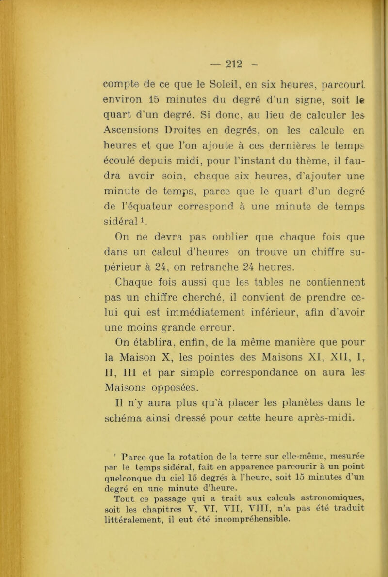 compte de ce que le Soleil, en six heures, parcourt environ 15 minutes du degr6 d’un signe, soit le quart d’un degre. Si done, au lieu de calculer les Ascensions Droites en degr6sv on les calcule en heures et que Ton ajoute a ces dernieres le temps ecoule depuis midi, pour l’instant du theme, il fau- dra avoir soin, chaque six heures, d’ajouter une minute de temps, parce que le quart d’un degre de l’equateur correspond a une minute de temps sid6ralC On ne devra pas oublier que chaque fois que dans un calcul d’heures on trouve un chiffre su- perieur a 24, on retranche 24 heures. Chaque fois aussi que les tables ne contiennent pas un chiffre cherche, il convient de prendre ce- lui qui est immediatement inferieur, afin d’avoir une moins grande erreur. On etablira, enfin, de la meme maniere que pour la Maison X, les pointes des Maisons XI, XII, I, II, III et par simple correspondance on aura les Maisons opposees. Il n’y aura plus qu’a placer les planetes dans le schema ainsi dresse pour cette heure apres-midi. ' Parce que la rotation de la terre sur elle-meme, mesuree par le temps sideral, fait en apparence parcourir a un point quelconque du ciel 15 degres a l’heure, soit 15 minutes d'un degre en une minute d’heure. Tout ce passage qui a trait atix calculs astronomiques, soit les chapitres V, VI, VII, VIII, n’a pas ete traduit litteralement, il eut ete incomprehensible.