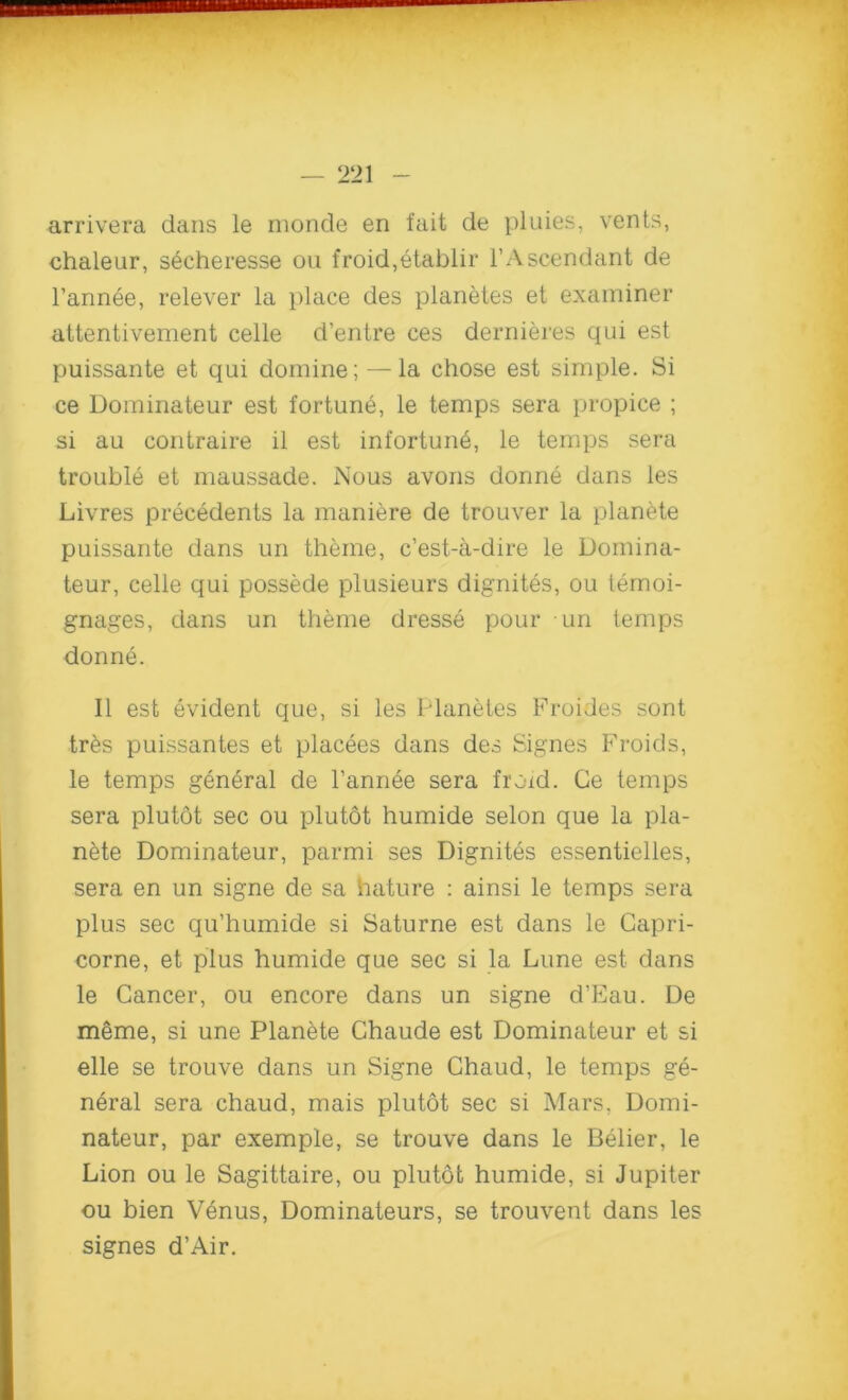 arrivera dans le moncle en fait de pluies, vents, chaleur, secheresse on froid,etablir l’Ascendant de Fannie, relever la place des planetes et examiner attentivement celle d’entre ces dernieres qui est puissante et qui domine; — la chose est simple. Si ce Dominateur est fortune, le temps sera propice ; si au contraire il est infortune, le temps sera trouble et maussade. Nous avons donne dans les Livres precedents la maniere de trouver la planete puissante dans un theme, c’est-a-dire le Domina- teur, celle qui possede plusieurs dignites, ou temoi- gnages, dans un theme dresse pour un temps donne. II est evident que, si les Planetes Froides sont tr6s puissantes et placees dans des Signes Froids, le temps general de l’annee sera froid. Ge temps sera plutot sec ou plutot humide selon que la pla- nete Dominateur, parmi ses Dignites essentielles, sera en un signe de sa hature : ainsi le temps sera plus sec qu’humide si Saturne est dans le Capri- corne, et plus humide que sec si la Lune est dans le Cancer, ou encore dans un signe d’Eau. De meme, si une Planete Chaude est Dominateur et si elle se trouve dans un Signe Chaud, le temps ge- neral sera chaud, mais plutot sec si Mars, Domi- nateur, par exemple, se trouve dans le Belier, le Lion ou le Sagittaire, ou plutot humide, si Jupiter ou bien Venus, Dominateurs, se trouvent dans les signes d’Air.