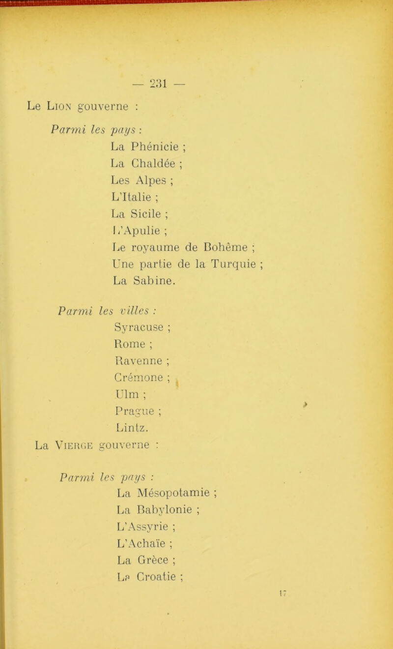 Le Lion gouverne : Parmi les pays : La Phenicie ; La Chaldee ; Les Alpes ; L’ltalie ; La Sicile ; I i’Apulie ; Le royaume de Boheme ; Une par tie de la Turquie La Sabine. Parmi les villes : Syracuse ; Rome ; Ravenne ; Cremone ; Ulm ; Prague ; Lintz. La Vierge gouverne : Parmi les pays : La Mesopotamie ; La Babylonie ; L’Assyrie ; L’Achaie ; La Grece ; Le Groatie ;