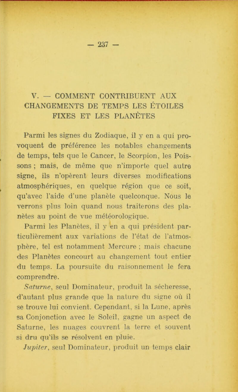 V. — COMMENT CONTRIBUENT AUX CHANGEMENTS DE TEMPS LES ETOILES FIXES ET LES PLANETES Parmi les signes du Zodiaque, il y en a qui pro- voquent de preference les notables changements de temps, tels que le Cancer, le Scorpion, les Pois- sons ; mais, de meme que n’importe quel autre signe, ils n’operent leurs diverses modifications atmospheriques, en quelque region que ce soit, qu’avec l’aide d’une plankte quelconque. Nous le verrons plus loin quand nous traiterons des pla- netes au point de vue meteorologique. Parmi les Planetes, il y en a qui president par- ticulierement aux variations de l’etat de l’atmos- phere, tel est notamment Mercure ; mais chacune des Planetes concourt au changement tout entier du temps. La poursuite du raisonnement le fera comprendre. Satume, seul Dominateur, produit la secheresse, d’autant plus grande que la nature du signe ou il se trouve lui convient. Cependant, si la Lune, apres sa Conjunction avec le Soleil, gagne un aspect de Saturne, les nuages couvrent la terre et souvent si dru qu’ils se resolvent en pluie. Jupiter, seul Dominateur, produit un temps clair