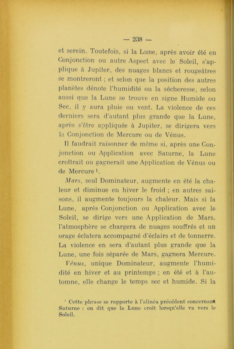 et serein. Toutefois, si la Lune, apres avoir 6te en Conjonction ou autre Aspect avec le Soleil, s’ap- plique a Jupiter, des nuages blancs et rougeatres se montreront; et selon que la position des autres planetes denote l’humidite ou la secheresse, selon aussi que la Lune se trouve en signe Humide ou Sec, il y aura pluie ou vent. La violence de ces derniers sera d’autant plus grande que la Lune, apres s’etre appliquee a Jupiter, se dirigera vers la Conjonction de Mercure ou de Venus. 11 faudrait raisonner de meme si, apres une Con- jonction ou Application avec Saturne, la Lune croitrait ou gagnerait une Application de Venus ou de Mercure L Mars, seul Dominateur, augmente en ete la cha- leur et diminue en hiver le froid ; en autres sai- sons, il augmente toujours la chaleur. Mais si la Lune, apres Conjonction ou Application avec le Soleil, se dirige vers une Application de Mars, l’atmosphere se chargera de nuages souffres et un orage eclatera accompagne d’eclairs et de tonnerre. La violence en sera d’autant plus grande que la Lune, une fois separee de Mars, gagnera Mercure. Venus, unique Dominateur, augmente rhumi- dite en hiver et au printemps ; en ete et a l’au- tomne, elle change le temps sec et humide. Si la ' Cette phrase se rapporte a l’alinea precedent concernant Saturne : on dit que la Lune croit lorsqu’elle va vers le Soleil.