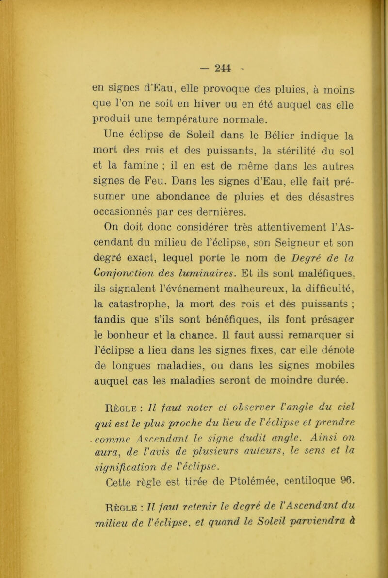 en signes d’Eau, elle provoque des pluies, a moins que Ton ne soit en hiver ou en ete auquel cas elle produit une temperature normale. Une eclipse de Soleil dans le B^lier indique la mort des rois et des puissants, la sterilite du sol et la famine ; il en est de meme dans les autres signes de Feu. Dans les signes d’Eau, elle fait pre- sumer une abondance de pluies et des desastres occasionnes par ces dernieres. On doit done considerer tres attentivement l’As- cendant du milieu de l’eclipse, son Seigneur et son degre exact, lequel porte le nom de Degre de la Conjonction des luminaires. Et ils sont malefiques, ils signalent l’evenement malheureux, la difficult^, la catastrophe, la mort des rois et des puissants ; tandis que s’ils sont benefiques, ils font presager le bonheur et la chance. II faut aussi remarquer si l’eclipse a lieu dans les signes fixes, car elle denote de longues maladies, ou dans les signes mobiles auquel cas les maladies seront de moindre duree. Regle : 11 faut noler et observer Vangle du del qui est le plus proche du lieu de Veclipse et prendre comme Ascendant le signe dudit angle. Ainsi on aura, de I'avis de plusieurs auteurs, le sens et la signification de Veclipse. Cette regie est tiree de Ptolemee, centiloque 96. Regle : II faut retenir le degre de VAscendant du milieu de l'Eclipse, et quand le Soleil parviendra h