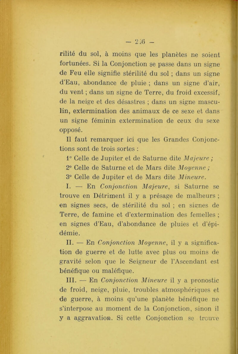 rilite du sol, a moins que les planetes ne soient fortunees. Si la Gonjonction se passe dans un signe de Feu elle signifie sterilite du sol; dans un signe d’Eau, abondance de pluie ; dans un signe d’air, du vent; dans un signe de Terre, du froid excessif, de la neige et des desastres ; dans un signe mascu- lin, extermination des animaux de ce sexe et dans un signe feminin extermination de ceux du sexe oppose. II faut remarquer ici que les Grandes Conjonc- tions sont de trois sortes : 1° Celle de Jupiter et de Saturne dite Majeure; 2° Celle de Saturne et de Mars dite Moyenne; 3° Celle de Jupiter et de Mars dite Mineure. I. — En Conjonction Majeure, si Saturne se trouve en Detriment il y a presage de malheurs ; en signes secs, de sterilite du sol ; en signes de Terre, de famine et d’extermination des femelles ; en signes d’Eau, d’abondance de pluies et d’epi- demie. II. — En Conjonction Moyenne, il y a significa- tion de guerre et de lutte avec plus ou moins de gravite selon que le Seigneur de l’Ascendant est benefique ou malefique. III. — En Conjonction Mineure il y a pronostic de froid, neige, pluie, troubles atmospheriques et de guerre, a moins qu’une planete benefique ne s’interpose au moment de la Conjonction, sinon il y a aggravation. Si cette Conjonction se trouve