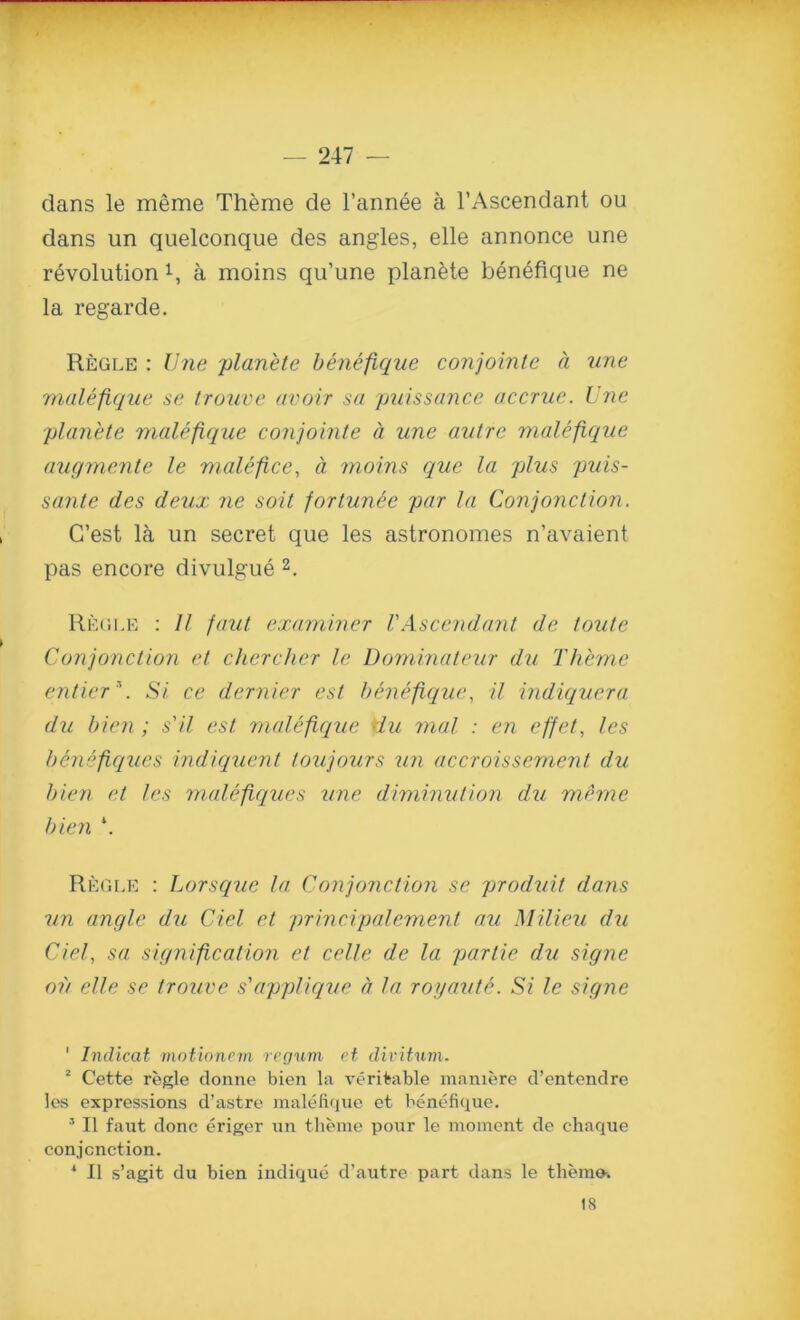 dans le meme Theme de l’annee a l’Ascendant ou dans un quelconque des angles, elle annonce une revolution 1, a moins qu’une planete benefique ne la regarde. Regle : line planete benefique conjointe a une malefique se trouve avoir sa puissance accrue. Une planete malefique conjointe a une autre malefique augmente le malefice, a moins que la plus puis- sante des deux ne soit fortunee par la Conjonction. G’est la un secret que les astronomes n’avaient pas encore divulgue 2. Regle : II faut examiner VAscendant de toute Conjonction et chercher le Dominateur du Theme entier\ Si ce dernier est benefique, il indiquera du bien; s'il est malefique du mal : en effet, les benefiqzies indiquent toujours un accroissement du bien et les malefiques line diminution du meme bien \ Regle : Lorsque la Conjonction se produit dans un angle du del et principalement au Milieu du Ciel, sa signification et celle de la partie du signe oil elle se trouve s'applique a la royaute. Si le signe ' Indicat motionem regum et divitum. 2 Cette regie donne bien la veritable maniere d’entendre les expressions d’astre malefique et benefique. 5 II faut done eriger un theme pour le moment de chaque conjonction. * II s’agit du bien indique d’autre part dans le theme. 18