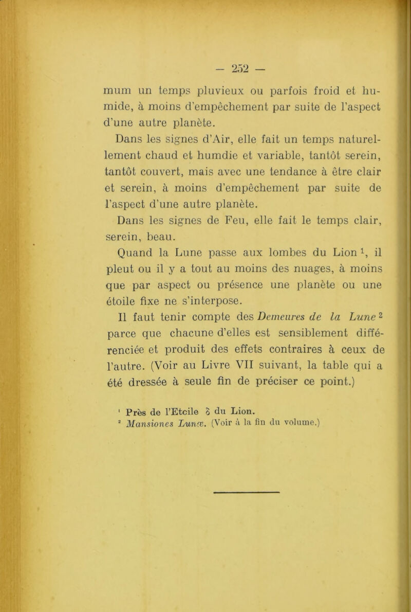 mum un temps pluvieux ou parfois froid et liu- mide, a moins d’empechement par suite de l’aspect d’une autre planete. Dans les signes d’Air, elle fait un temps naturel- lement chaud et humdie et variable, tantot serein, tantot couvert, mais avec une tendance a etre clair et serein, a moins d’empechement par suite de l’aspect d’une autre planete. Dans les signes de Feu, elle fait le temps clair, serein, beau. Quand la Lune passe aux lombes du Lion il pleut ou il y a tout au moins des nuages, a moins que par aspect ou presence une planete ou une etoile fixe ne s’interpose. Il faut tenir compte des Demeures de la Lune 1 2 parce que chacune d’elles est sensiblement diffe- renciee et produit des effets contraires a ceux de l’autre. (Voir au Livre VII suivant, la table qui a ete dressee a seule fin de preciser ce point.) 1 Pres de l’Etcile o du Lion. 2 Mansiones Lunx. (Voir a la fin du volume.)