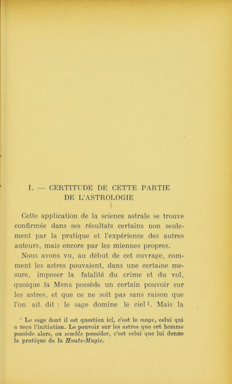 I. — CERTITUDE DE CETTE PARTIE DE L’ASTROLOGIE Celte application de la science astrale se trouve confirmee dans ses resultats certains non seule- ment par la pratique et l’experience des autres auteurs, mais encore par les miennes propres. Nous avons vu, au debut de cet ouvrage, com- ment les astres pouvaient, dans une certaine me- sure, imposer la fatalite du crime et du vol, quoique la Mens poss^dc- un certain pouvoir sur les astres, et que ce ne soit pas sans raison que l’on ait dit : le sage domine le ciel1. Mais la 1 Le sage dont il est question ici, c’est le mage, celui qui a re<?u l’initiation. Le pouvoir sur les astres que cet homme possede alors, ou semble posseder, c’est celui que lui donne la pratique de la Haute-Magie.