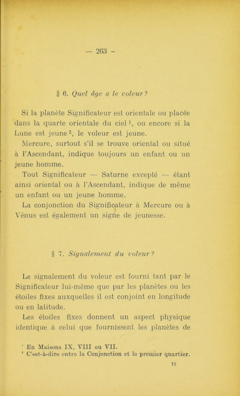 — 2C3 - § 6. Quel age a le voleur ? Si la planete Significateur est orientale ou placee dans la quarte orientale da cielou encore si la Lune est jeune 2, le voleur est jeune. Mercure, surtout s’il se trouve oriental ou situe a l’Ascendant, indique toujours un enfant ou un jeune homme. Tout Significateur — Saturne excepte — etant ainsi oriental ou a l'Ascendant, indique de meme un enfant ou un jeune homme. La conjonction du Significateur a Mercure ou a Venus est egalement un signe de jeunesse. § 7. Signalement du voleur ? Le signalement du voleur est fourni tant par le Significateur lui-meme que par les planetes ou les etoiles fixes auxquelles il est conjoint en longitude ou en latitude. Les etoiles fixes donnent un aspect physique identique a celui que fournissent les planetes de ’ En Maisons IX, VIII ou VII. * C’est-a-dire entre la Conjonction et lo premier quartier. 19