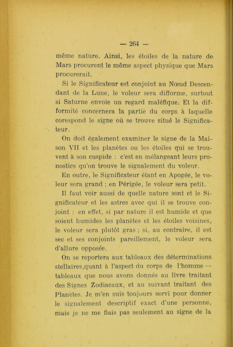 meme nature. Ainsi, les etoiles de la nature de Mars procurent le meme aspect physique que Mars procurerait. Si le Significateur est conjoint au Noeud Descen- dant de la Lune, le voleur sera difforme, surtout si Saturne envoie un regard malefique. Et la dif- formite concernera la partie du corps a laquelle corespond le signe ou se trouve situ6 le Significa- ■ teur. On doit egalement examiner le signe de la Mai- son VII et les planetes ou les etoiles qui se trou- vent a son cuspide : c’est en melangeant leurs pro- nostics qu’on trouve le signalement du voleur. En outre, le Significateur etant en Apogee, le vo- leur sera grand ; en Perigee, le voleur sera petit. II faut voir aussi de quelle nature sont et le Si- gnificateur et les astres avec qui il se trouve con- joint : en effet, si par nature il est humide et que soient humides les planetes et les etoiles voisines,. le voleur sera plutot gras ; si, au contraire, il est sec et ses conjoints pareillement, le voleur sera d’allure opposee. On se reportera aux tableaux des determinations, stellaires,quant k l’aspect da corps de 1’homme — tableaux que nous avons donnes au livre traitant des Signes Zodiacaux, et au suivant traitant des. Planetes. Je m’en suis toujours servi pour donner le signalement descriptif exact d’une personne, mais je ne me fiais pas seulement au signe de la