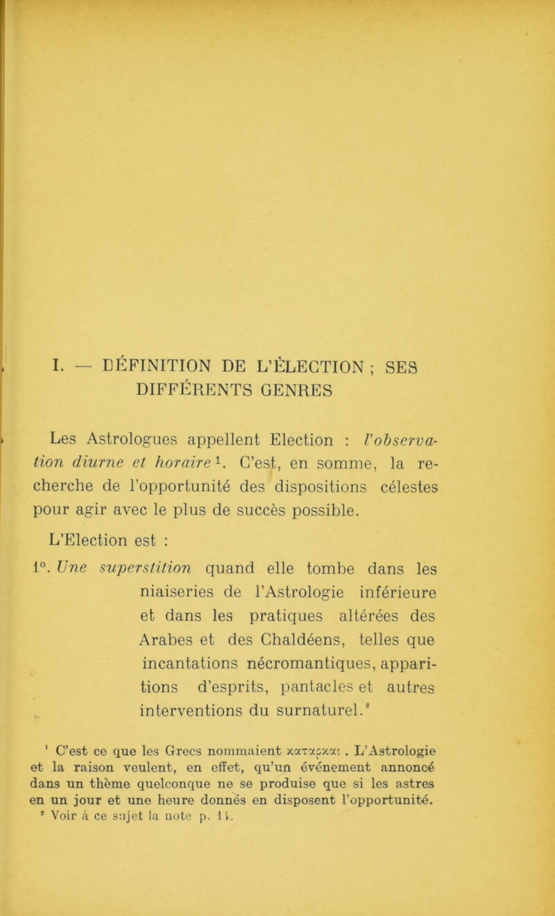 I. — DEFINITION DE SELECTION ; SES DIFFERENTSGENRES Les Astrologues appellent Election : Vobserva- tion diurne et horaire1. G’est, en somme, la re- cherche de l’opportunite des dispositions celestes pour agir avec le plus de succ&s possible. L’Election est : 1°. Une superstition quand elle tombe dans les niaiseries de l’Astrologie inferieure et dans les pratiques alterees des Arabes et des Chaldeens, telles que incantations necromantiques, appari- tions d’esprits, pantacles et autres interventions du surnaturel.* ' C’est ce que les Grecs nomraaient xaxapxat . L’Astrologie et la raison veulent, en effet, qu’un evenement annonc4 dans un theme quelconque ne se produise que si les astres en un jour et une heure donnes en disposent I’opportunite. * Voir a ce sajet la note p. 1 i.