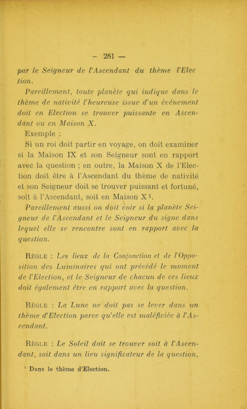 par le Seigneur de VAscendant du theme VElec lion. Pareillement, toute planetc qui indique dans le theme de nativite Vheureuse issue d'un ev&nement doit en Election se trouver puissante en Ascen- dant ou en Maison X. Exemple : Si un roi doit partir en voyage, on doit examiner si la Maison IX et son Seigneur sont en rapport avec la question ; en outre, la Maison X de l’Elec- tion doit etre a l’Ascendant du theme de nativite et son Seigneur doit se trouver puissant et fortune, soit a l’Ascendant, soit en Maison X 1. Pareillement aussi on doit voir si la planete Sei- gneur de VAscendant et le Seigneur du signe dans lequel elle se rencontre sont en rapport avec la question. Regle : Les lieux de la Conjonction et de /’Oppo- sition des Luminaires qui ont precede le moment de VElection, et le Seigneur de chacun de ces lieux doit egalement etre en rapport avec la question. Regle : La Lune ne doit pas se lever dans un theme d'Election parce qu'elle est maleficiee a VAs- cendant. Regle : Le Soleil doit se trouver soit a l'Ascen- dant, soit dans un lieu significateur de la question, Dans le theme d’Election.