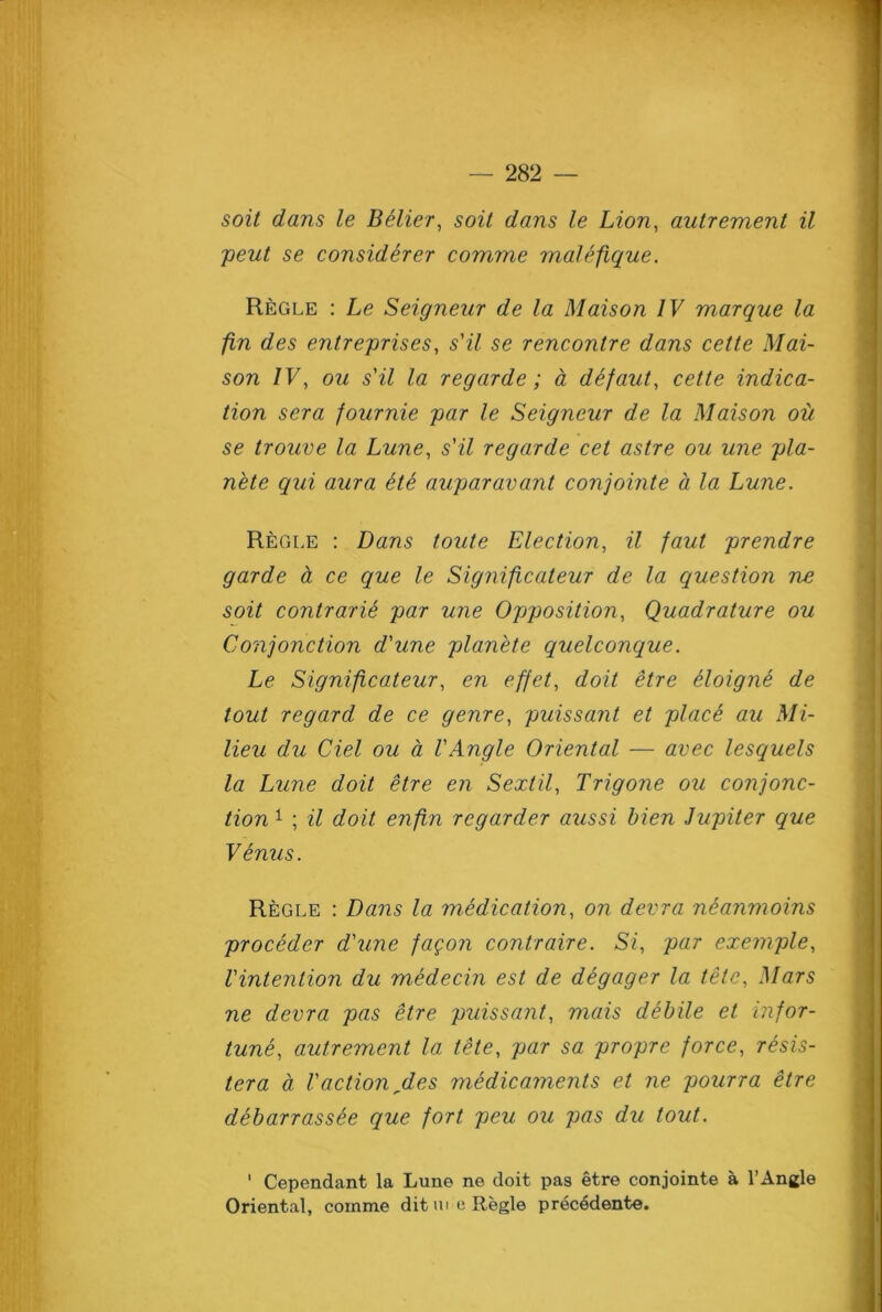 soit dans le Better, soil dans le Lion, autrement il ;peut se considerer comme malefique. Regle : Le Seigneur de la Alaison IV marque la fin des entreprises, s'il se rencontre dans cette Mai- son IV, ou s'il la regarde; a defaut, cette indica- tion sera fournie par le Seigneur de la Maison ou se trouve la Lune, s'il regarde cet astre ou une pla- nete qui aura He auparavant conjointe a la Lune. Regle : Dans toute Election, il faut prendre garde cl ce que le Significateur de la question ne soit contrarU par une Opposition, Quadrature ou Conjonction d'une planete quelconque. Le Significateur, en effet, doit etre eloigne de tout regard de ce genre, puissant et place au Mi- lieu du Ciel ou a VAngle Oriental — avec lesquels la Lune doit etre en Sextil, Trigone ou conjonc- tion 1 ; il doit enfin regarder aussi bien Jupiter que Venus. Regle : Dans la medication, on devra neanmoins proceder d'une fagon contraire. Si, par exemple, I'intention du medecin est de degager la tele, Mars ne devra pas etre puissant, mais debile et infor- tune, autrement la tete, par sa propre force, resis- ter a a Vaction des medicaments et ne pourra etre debarrass&e que fort peu ou pas du tout. ' Cependant la Lune ne doit pas etre conjointe a l’Angle Oriental, comme dit m e Regie prec^dente.