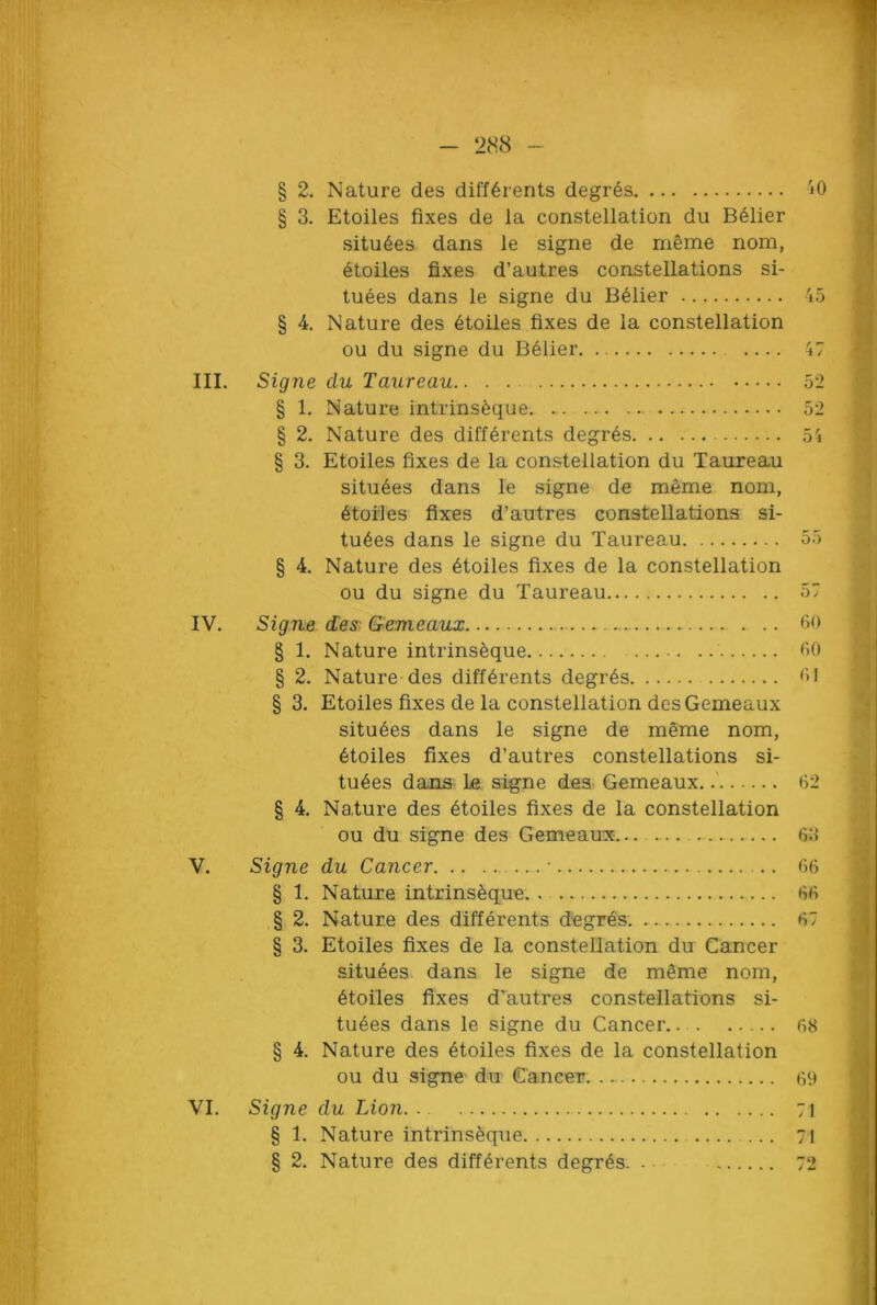 § 2. Nature des differents degres § 3. Etoiles fixes de la constellation du B61ier situ6es dans le signe de meme nom, etoiles fixes d’autres constellations si- tuees dans le signe du Belier § 4. Nature des etoiles fixes de la constellation ou du signe du Belier III. Signe du Taureau § 1. Nature intrins^que § 2. Nature des differents degres § 3. Etoiles fixes de la constellation du Taureau situ^es dans le signe de meme nom, etoiles fixes d’autres constellations si- tu6es dans le signe du Taureau § 4. Nature des etoiles fixes de la constellation ou du signe du Taureau IV. Signe dex Gemeaux § 1. Nature intrins&que § 2. Nature des differents degr6s § 3. Etoiles fixes de la constellation desGemeaux situ6es dans le signe de meme nom, etoiles fixes d’autres constellations si- tuates dans La signe des Gemeaux. § 4. Nature des etoiles fixes de la constellation ou du signe des Gemeaux... V. Signe du Cancer • § 1. Nature intrins^que. . § 2. Nature des differents degres § 3. Etoiles fixes de la constellation du Cancer situees dans le signe de m§me nom, 6toiles fixes d’autres constellations si- tuees dans le signe du Cancer § 4. Nature des 6toiles fixes de la constellation ou du signe du Cancer VI. Signe du Lion § 1. Nature intrinseque ... § 2. Nature des differents degr6s. . 40 45 47 52 52 54 55 57 60 60 61 62 63 66 66 67 68 69 71 71 72