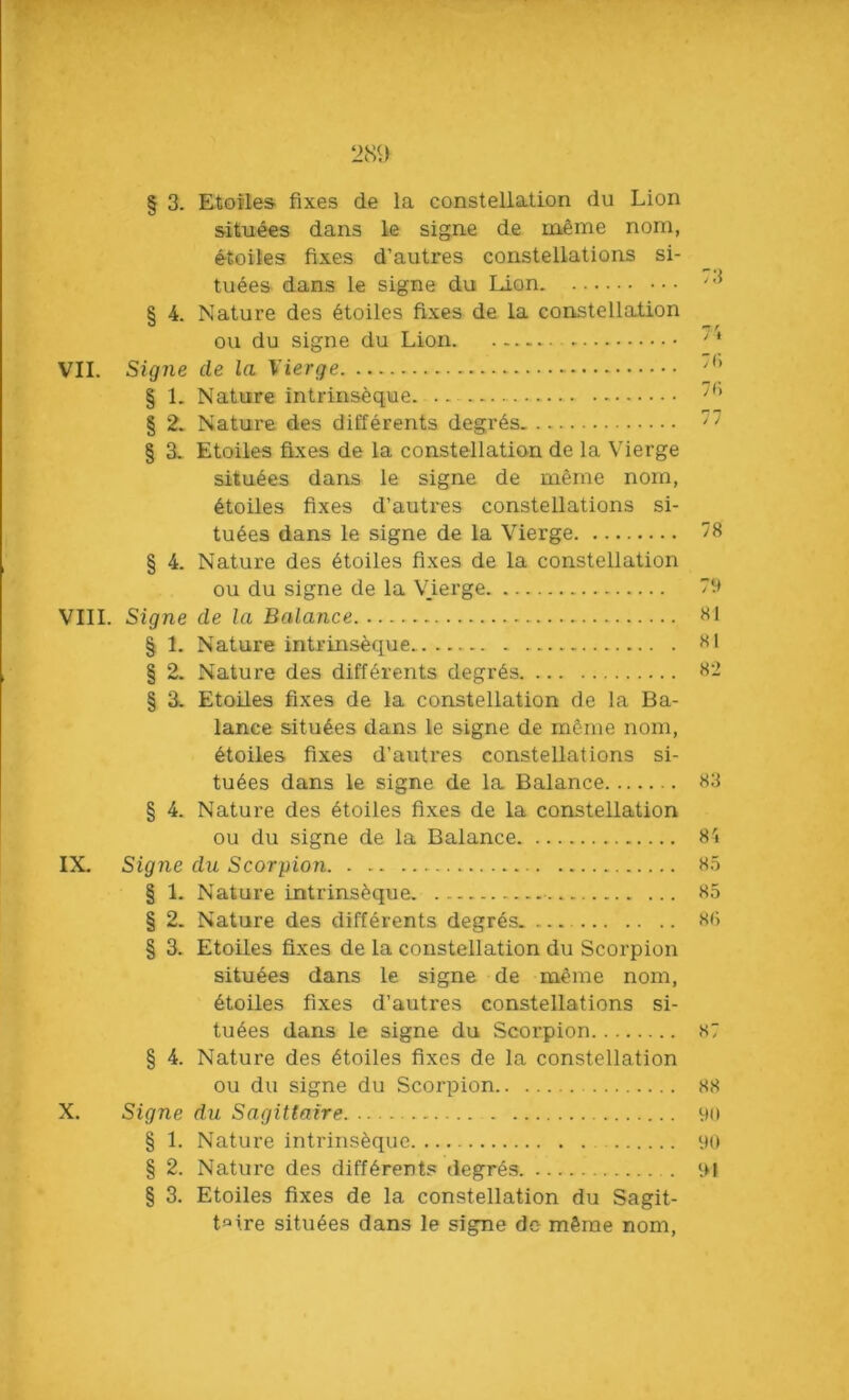 § 3. Etoiles- fixes de la constellation du Lion situees dans le signe de meme nom, etoiles fixes d’autres constellations si- tuees dans le signe du Lion § 4. Nature des etoiles fixes de la constellation ou du signe du Lion . VII. Signe de la Vierge § 1. Nature intrinseque. .. § 2. Nature des differents degr6s § 3. Etoiles fixes de la constellation de la Vierge situ6es dans le signe de meme nom, etoiles fixes d’autres constellations si- tuees dans le signe de la Vierge 78 § 4. Nature des etoiles fixes de la constellation ou du signe de la Vierge 79 VIII. Signe de la Balance . 81 § 1. Nature intrinseque. 81 § 2. Nature des differents degres 82 § 3. Etoiles fixes de la constellation de la Ba- lance situees dans le signe de meme nom, etoiles fixes d’autres constellations si- tuees dans le signe de la Balance 83 § 4. Nature des etoiles fixes de la constellation ou du signe de la Balance 84 IX. Signe du Scorpion 85 § 1. Nature intrinseque 85 § 2. Nature des differents degres 88 § 3. Etoiles fixes de la constellation du Scorpion situees dans le signe de meme nom, etoiles fixes d’autres constellations si- tuees dans le signe du Scorpion 87 § 4. Nature des etoiles fixes de la constellation ou du signe du Scorpion 88 X. Signe du Sagittaire 90 § 1. Nature intrinseque 90 § 2. Nature des different? degres . 91 § 3. Etoiles fixes de la constellation du Sagit- tate situees dans le signe de mSme nom,