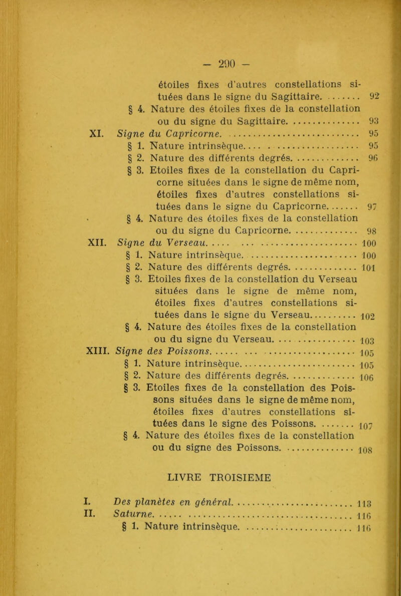 290 - § 4. § 2. § 3. § 4. 6toiles fixes d’autres constellations si- tu6es dans le signe du Sagittaire 92 Nature des £toiles fixes de la constellation ou du signe du Sagittaire 93 XI. Signe du Capricorne 95 § 1. Nature intrinsfeque 95 Nature des diff^rents degr6s 96 Etoiles fixes de la constellation du Capri- corne situ6es dans le signe de meme nom, 6toiles fixes d’autres constellations si- tu6es dans le signe du Capricorne 97 Nature des etoiles fixes de la constellation ou du signe du Capricorne 98 XII. Signe du Verseau 100 § 1. Nature intrins^que. 100 § 2. Nature des diff6rents degr6s 101 § 3. Etoiles fixes de la constellation du Verseau situ6es dans le signe de mfime nom, 6toiles fixes d’autres constellations si- tu6es dans le signe du Verseau 102 § 4. Nature des 6toiles fixes de la constellation ou du signe du Verseau 103 XIII. Signe des Poissons 105 § 1. Nature intrins£que 105 § 2. Nature des differents degr6s 106 § 3. Etoiles fixes de la constellation des Pois- sons situ6es dans le signe de m§me nom, etoiles fixes d’autres constellations si- tu6es dans le signe des Poissons 107 § 4. Nature des etoiles fixes de la constellation ou du signe des Poissons LIVRE TROISIEME I. Des planetes en giniral 113 II. Saturne