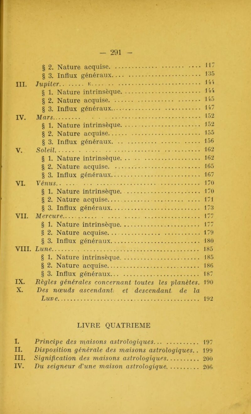 § 3. Influx generaux III. Jupiter 144 § 1. Nature intrinseque 1*4 § 2. Nature acquise 1*5 § 3. Influx generaux 147 IV. Mars 152 § 1. Nature intrinseque 152 § 2. Nature acquise 155 § 3. Influx g6n6raux 156 V. Soleil 162 § 1. Nature intrinseque 162 § 2. Nature acquise 165 § 3. Influx generaux 167 VI. Vinus 170 § 1. Nature intrinseque 170 § 2. Nature acquise 171 § 3. Influx generaux 173 VII. Mereure 177 § 1. Nature intrinseque 177 § 2. Nature acquise 179 § 3. Influx g4neraux 180 VIII. Lune 185 § 1. Nature intrinseque 185 § 2. Nature acquise 186 § 3. Influx generaux 187 IX. Regies generates concernant toutes les planetes. 190 X. Des nceuds ascendant, et descendant de la Luve 192 LIVRE QUATRIEME I. Principe des maisons astrologiques 197 II. Disposition generate des maisons astrologiques.. 199 III. Signification des maisons astrologiques 200 IV. Du seigneur d'une maison astrologique 206