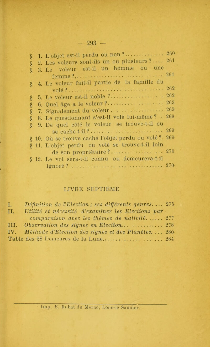 § 1. L’objet est-il perdu ou non? 260 § 2. Les voleurs sont-ils un ou plusieurs ? .... 261 § 3. Le voleur est-il un homme ou une femme?. 21,1 r 4. Le voleur fait-il partie de la famille du vol6 262 § 5. Le voleur est-il noble ? 262 § 6. Quel age a le voleur ? 263 § 7. Signalement du voleur 263 § 8. Le questionnant s’est-il vol6 lui-mfeme ? . 268 § 9. De quel cot6 le voleur se trouve-t-il ou se cache-t-il ? • • • 269 § 10. Ou se trouve cach6 l’objet perdu ou vol6?. 269 § 11. L’objet perdu ou vole se trouve-t-il loin de son proprietaire ? 270 § 12. Le vol sera-t-il connu ou demeurera-t-il ignore ? 270' LIVRE SEPTIEME I. Definition cle VElection; ses differents genres. ... 275 II. Utilite et ntcessite d'examiner les Elections par comparaison avec les themes de nativity 277 III. Observation des signes en Election. 278 IV. Methode d'Electioii des signes et des Planetes. ... 280 Table des 28 lJomeures de la Lune 284 liup. E. H11bat 11u Merac, Lous-le-Sauriier.