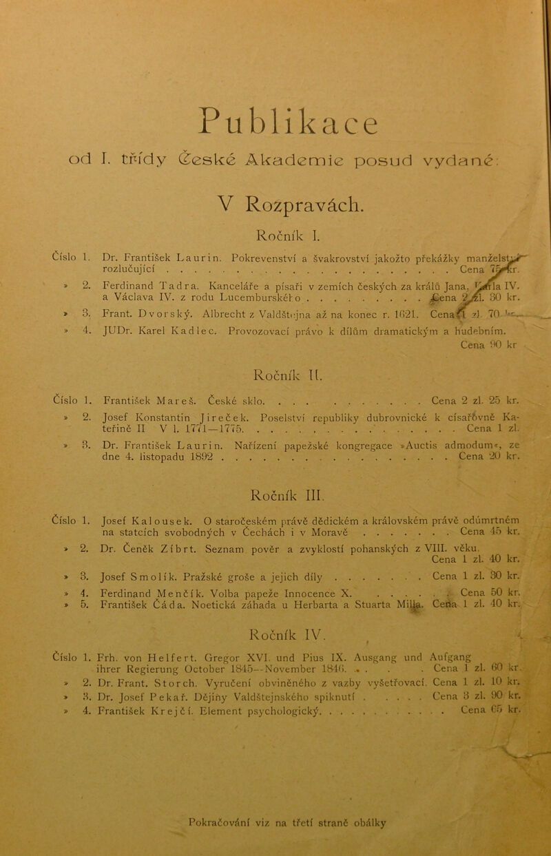 Publikace od I. třídy (Žeské Akademie posud vydané V Rozpravách. Ročník 1. Číslo l. Dr. František Laurin. Pokrevenství a švakrovství jakožto překážky manžels^ rozlučující Cena » 2. Ferdinand Tadra. Kanceláře a písaři v zemích českých za králů Jana, K^tFla IV. a Václava IV. z rodu Lucemburského ;ííena 30 kr. » 3. Frant. Dvorský. Albrecht z Valdštcjna až na konec r. 1021. Cena^zJ. 70 » 4. JUDr. Karel Kadlec. Provozovací právo k dílům dramatickým a hudebním. Cena 00 kr Ročník íl. číslo 1. František Mareš. České sklo. ... Cena 2 zl. 25 kr. » 2. Josef Konstantin Jireček. Poselství republiky dubrovnické k císař&vně Ka- teřině II V 1. 1771—1775 ,....* Cena 1 zl. » 3. Dr. František Laurin. Nařízení papežské kongregace »Auctis admodum*, ze dne 4. listopadu 1892 Cena 20 kr. Ročník III. číslo 1, Josef Kalousek. O staročeském právě dědickém a královském právě odúmrtném na statcích svobodných v Čechách i v Moravě Cena 45 kr. » 2. Dr. Čeněk Zíbrt. Seznam pověr a zvyklostí pohanských z VIII. věku. Cena 1 zl. 40 kr. » 3. Josef Smolík. Pražské groše a jejich díly Cena 1 zl. 30 kr. » 4. Ferdinand Menčík. Volba papeže Innocence X. Cena 50 kr. » 5. František Čáda. Noetická záhada u Herbarta a Stuarta Mil^. Čerta 1 zl. 40 kr. Ročník IV. * číslo 1. Frh. von Helfert. Gregor XVI. und Pius IX. Ausgang und Aufgang ihrer Regierung October 1845—November 18‘4(i. .... . Cena .1 zl. 60 kr. » 2. Dr. Frant. Storch. Vyručení obviněného z vazby vyšetřovací. Cena 1 zl. 10 kr. » 3. Dr. Josef Pekař. Dějiny Valdštejnského spiknutí Cena 3 zl. 90 kr. » 4. František Krejčí. Element psychologický Cena 65 kr. Pokračování viz na třetí straně obálky