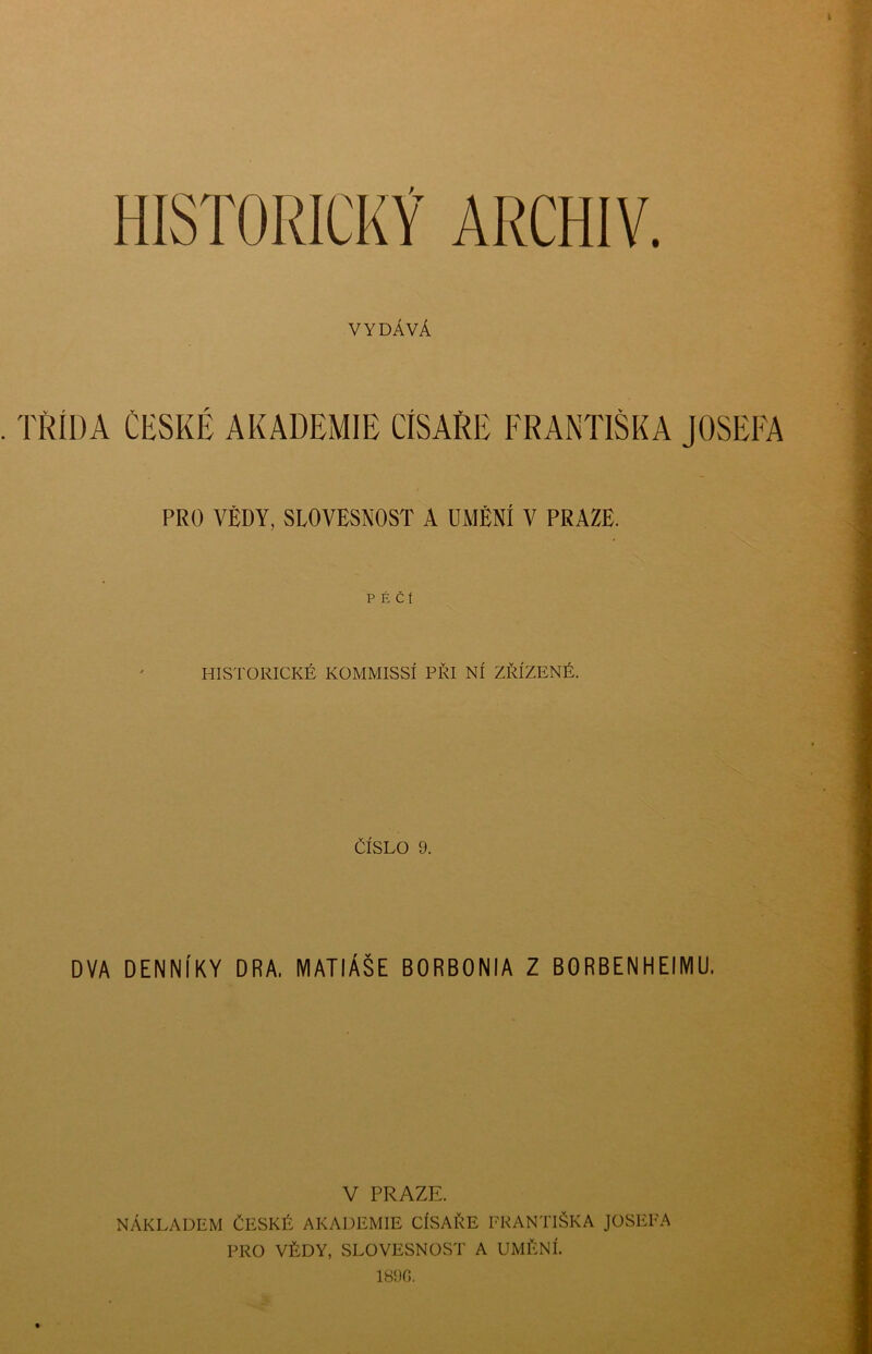 ARCHIV. VYDÁVÁ TŘÍDA ČESKÉ AKADEMIE CÍSAŘE FRANTIŠKA JOSEFA PRO VÉDY, SLOVESNOST A UMĚNÍ V PRAZE. PÉČÍ HISTORICKÉ KOMMISSÍ PŘI NÍ ZŘÍZENÉ. ČÍSLO 9. DVA DENNÍKY DRA. MATIÁŠE BORBONIA Z BGRBENHEIMU. V PRAZE. NÁKLADEM ČESKÉ AKADEMIE CÍSAŘE FRANTIŠKA PRO VĚDY, SLOVESNOST A UMĚNÍ. 1890. JOSEFA