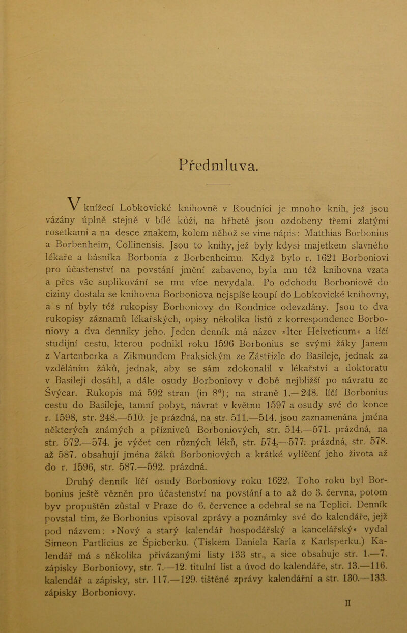 Předmluva. knížecí Lobkovické knihovně v Roudnici je mnoho knih, jež jsou vázány úplně stejně v bílé kůži, na hřbetě jsou ozdobeny třemi zlatými rosetkami a na desce znakem, kolem něhož se vine nápis: Matthias Borbonius a Borbenheim, Collinensis. Jsou to knihy, jež byly kdysi- majetkem slavného lékaře a básníka Borbonia z Borbenheimu. Když bylo r. 1621 Borboniovi pro účastenství na povstání jmění zabaveno, byla mu též knihovna vzata a přes vše supHkování se mu více nevydala. Po odchodu Borboniově do ciziny dostala se knihovna Borboniova nejspíše koupí do Lobkovické knihovny, a s ní byly též rukopisy Borboniovy do Roudnice odevzdány. Jsou to dva rukopisy záznamů lékařských, opisy několika listů z korrespondence Borbo- niovy a dva denníky jeho. Jeden denník má název »Iter Helveticum« a líčí studijní cestu, kterou podnikl roku 1596 Borbonius se svými žáky Janem z Vartenberka a Zikmundem Praksickým ze Zástřizle do Basileje, jednak za vzděláním žáků, jednak, aby se sám zdokonalil v lékařství a doktorátu v Basileji dosáhl, a dále osudy Borboniovy v době nejbližší po návratu ze Švýcar. Rukopis má 592 stran (in 8®); na straně 1.—248. líčí Borbonius cestu do Basileje, tamní pobyt, návrat v květnu 1597 a osudy své do konce r. 1598, str. 248.—510. je prázdná, na str. 511.—514. jsou zaznamenána jména některých známých a příznivců Borboniových, str. 514.—571. prázdná, na str. 572.—574. je výčet cen různých léků, str. 574.—577; prázdná, str. 578. až 587. obsahují jména žáků Borboniových a krátké vylíčení jeho života až do r. 1596, str. 587.—592. prázdná. Druhý denník líčí osudy Borboniovy roku 1622. Toho roku byl Bor- bonius ještě vězněn pro účastenství na povstání a to až do 3. června, potom byv propuštěn zůstal v Praze do 6. července a odebral se na Teplici. Denník povstal tím, že Borbonius vpisoval zprávy a poznámky své do kalendáře, jejž pod názvem: »Nový a starý kalendář hospodářský a kancelářský* vydal Simeon Partlicius ze Špicberku. (Tiskem Daniela Karla z Karlsperku.) Ka- lendář má s několika přivázanými listy 133 str., a sice obsahuje str. 1.—7. zápisky Borboniovy, str. 7.—12. titulní list a úvod do kalendáře, str. 13.—116. kalendář a zápisky, str. 117.—129. tištěné zprávy kalendářní a str. 130. 133. zápisky Borboniovy. II