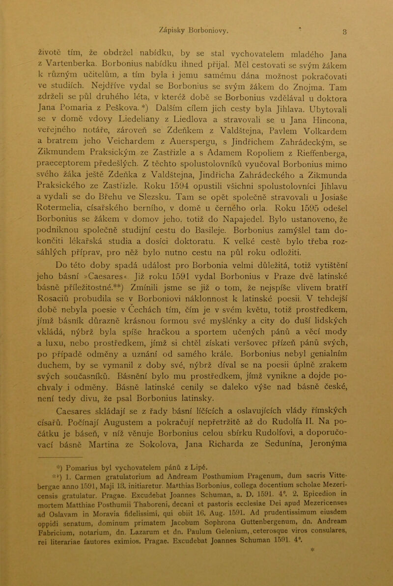 životě tím, že obdržel nabídku, by se stal vychovatelem mladého Jana z Vartenberka. Borbonius nabídku ihned přijal. Měl cestovati se svým žákem k různým učitelům^ a tím byla i jemu samemu dána možnost pokračovat! ve studiích. Nejdříve vydal se Borbonius se svým žákem do Znojma. Tam zdrželi se půl druhého léta, v kteréž době se Borbonius vzdělával u doktora Jana Pomaria z Peškova. *) Dalším cílem jich cesty byla Jihlava. Ubytovali se v domě vdovy Liedeliany z Liedlova a stravovali se u Jana Hincona, veřejného notáře, zároveň se Zdeňkem z Valdštejna, Pavlem Volkardem a bratrem jeho Veichardem z Auerspergu, s Jindřichem Zahrádeckým, se Zikmundem Praksickým ze Zastřizle a s Adamem Ropoliem z Rieffenberga, praeceptorem předešlých. Z těchto spolustolovníků vyučoval Borbonius mimo svého žáka ještě Zdeňka z Valdštejna, Jindřicha Zahrádeckého a Zikmunda Praksického ze Zastíizle. Roku 1594 opustili všichni spolustolovníci Jihlavu a vydali se do Břehu ve Slezsku. Tam se opět společně stravovali u Josiaše Rotermelia, císařského berního, v domě u černého orla. Roku 1595 odešel Borbonius se žákem v domov jeho. totiž do Napajedel. Bylo ustanoveno, že podniknou společně studijní cestu do Basileje. Borbonius zamýšlel tam do- končit! lékařská studia a dosíci doktorátu. K velké cestě bylo třeba roz- sáhlých příprav, pro něž bylo nutno cestu na půl roku odložiti. Do této doby spadá událost pro Borbonia velmi důležitá, totiž vytištění jeho básní »Caesares«. Již roku 1591 vydal Borbonius v Praze dvě latinské básně příležitostné.**) Zmínili jsme se již o tom, že nejspíše vlivem bratří Rosaciů probudila se v Borboniovi náklonnost k latinské poesii. V tehdejší v době nebyla poesie v Cechách tím, čím je v svém květu, totiž prostředkem, jímž básník důrazně krásnou formou své myšlénky a city do duší lidských vkládá, nýbrž byla spíše hračkou a sportem učených pánů a věcí mody a luxu, nebo prostředkem, jímž si chtěl získati veršovec přízeň pánů svých, po případě odměny a uznání od samého krále. Borbonius nebyl geniálním duchem, by se vymanil z doby své, nýbrž díval se na poesii úplně zrakem svých současníků. Básnění bylo mu prostředkem, jímž vynikne a dojde po- chvaly i odměny. Básně latinské cenily se daleko výše nad básně české, není tedy divu, že psal Borbonius latinsky. Caesares skládají se z řady básní líčících a oslavujících vlády římských císařů. Počínají Augustem a pokračují nepřetržitě až do Rudolfa II. Na po- čátku je báseň, v níž věnuje Borbonius celou sbírku Rudolfovi, a doporučo- vací básně Martina ze Sokolova, Jana Richarda ze Sedunína, Jeronýma *) Pomarius byl vychovatelem pánů z Lipé. =■=<') 1. Carmen gratulatorium ad Andreám Posthumium Pragenum, dum sacris Vitte- bergae anno 1591, Maji 13. initiaretur. Matthias Borbonius, collega docentium scholae Mczeri- censis gratulatur. Pragae. E.xcudebat Joannes Schuman, a. D. 1591. 4®. 2. Epicedion in mortem Matthiae Posthumii Thaboreni, decani et pastoris ecclesiae Dei apud Mezericenses ad Oslavam in Moravia fidelissimi, qui obiit 16. Aug. 1591. Ad prudentissimum eiusdem oppidi senátům, dominům primátem Jacobum Sophrona Guttenbergenum, dn. Andreám Fabricium, notarium, dn. Lazarům et dn. Paulum Gelenium, .ceterosque viros consulares, rei literariae fautores eximios. Pragae. Excudebat Joannes Schuman 1591. 4“.