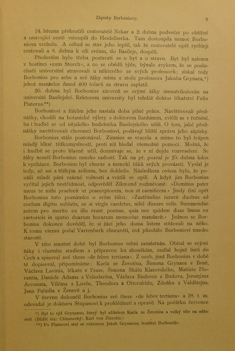 24. března překročili cestovatelé Nekar a 2. dubna podvečer po obtížné a unavující cestě vstoupili do Heidelberka. Tam dostoupila nemoc Borbo- niova vrcholu. A odtud se stav jeho lepšil, tak že cestovatelé opět rychleji cestovali a 8. dubna k cíli svému, do Basileje, dospěli. Především bylo třeba postarati se o byt a o stravu. Byt byl nalezen v hostinci »zLim Storch«, a co se obědů týče, bývalo zvykem, že se poslu- chači universitní stravovali u některého ze svých professorů; získal tedy Borbonius pro sebe a své žáky místa u stolu professora Jakuba Grynaea,=^) jehož manželce ihned 400 tolarů za stravu zaplatil. 20. dubna byl Borbonius zároveň se svými žáky immatrikulován na universitě Basilejské. Rektorem university byl tehdáž doktor lékařství Felix Platerus.**) Borboniovi a žákům jeho nastala doba pilné práce. Navštěvovali před- nášky, chodili na botanické výlety s doktorem Banhinem, cvičili se v řečnění, ba i hudbě se od nějakého hudebníka Basilejského učili. O tom, jaké před- nášky navštěvovali chovanci Borboniovi, podávají bližší zprávu jeho zápisky. Borbonius stále postonával. Zimnice se vracela a mimo to byl trápen mladý lékař těžkomyslností, proti níž hledal všemožně pomoci. Možná, že i hudbě se proto hlavně učil, domnívaje se, že v ní dojde rozveselení. Se žáky neměl Borbonius mnoho radostí. Tak na př. pozval je 25. dubna kdos k vycházce. Borbonius byl churav a nemohl žáků svých provázet!. Vyslal je tedy, ač asi s těžkým srdcem, bez dohledu. Následkem ovšem bylo, že po- užili mladí páni vzácné volnosti a vrátili se opilí. A když jim Borbonius vyčítal jejich nestřídmost, odpověděl Zikmund rozhněvaně: »Dominus pater mens te mihi praefecit ut praeceptorem, non ut carnificem.« Jindy činí opět Borbonius tuto poznámku o svém žáku: »Zastřizelius iuravit duobus ad coelum digitis sublatis, se si virgis caedetur, nihil discere velle. Summendae autem pro merito ex illo erant poenae, quia nec quidem duas lineas ex raetoricis in spatio duarum horarum memoriae mandavit.« Jednou se Bor- bonius dokonce dověděl, že si žáci jeho doma listem stěžovali na něho. K tomu všemu počal Vartenberk churavět!, což působilo Borboniovi mnoho starostí. V této smutné době byl Borbonius velmi zaměstnán. Obíral se svými žáky i vlastním studiem a přípravou ku zkouškám, zasílal hojně listů do Čech a spisoval své these »de febre tertiana«. Z osob, jimž Borbonius v době té dopisoval, připomínáme: Karla ze Žerotína, Šimona Grynaea v Brně, Václava Lavinia, lékaře v Praze, Šimona Skálu Klatovského, Matiáše Plo- rantia, Daniele Adama z Veleslavína, Vaclava Budovce z Budova, Jeronýma Arconata, Viléma z Lovče, Theodora z Ottcrsfcldu, Zdeňka z Valdstejna, Jana Paludia v Ženevě a j. V červnu dokončil Borbonius své these »de febre tertiana* a 28. t. m. odevzdal je doktoru Stupanovi k prohlédnutí a opravě. Na počátku července Byl to týž Grynaeus, který byl učitelem Karla ze Žerotína a velký vliv na nČho měl. ÍBliž.íjí viz: Chlumecký: Karl von Zierotin.) Po Platerovi stal se rektorem Jakub Grynaeus, hostitel Borboniův.