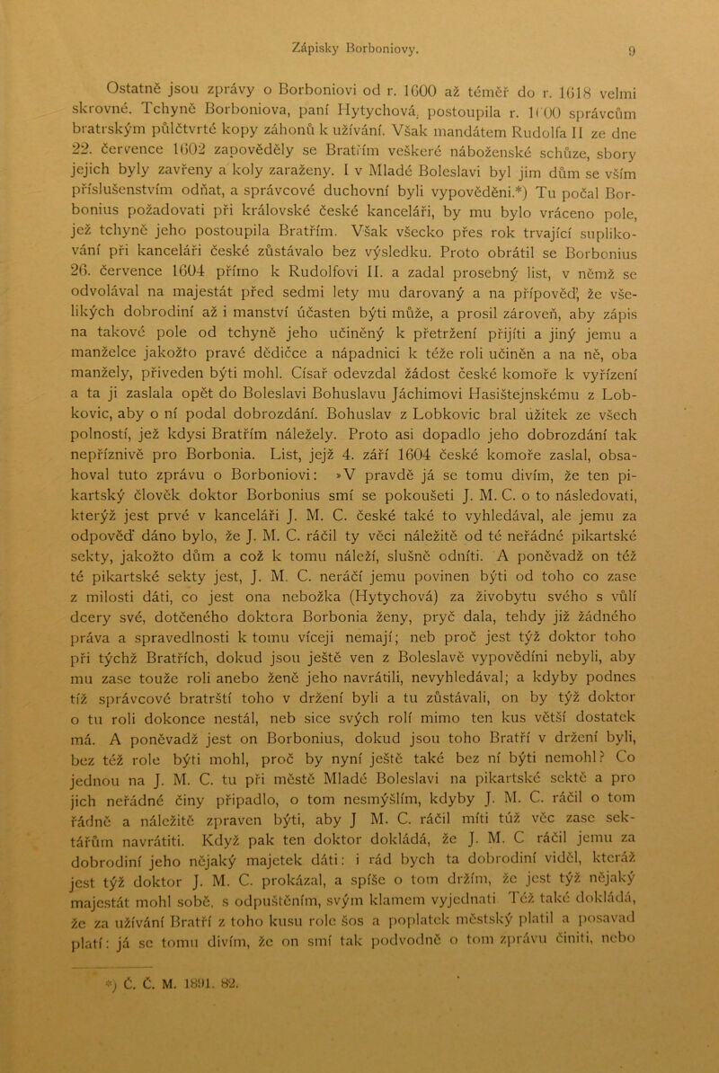 Ostatně jsou zprávy o Borboniovi od r. IGOO až téměř do r. 1GI8 velmi skrovné. Tchyně Borboniova, paní Hytychová,. postoupila r. K UO správcům bratrským půlčtvrté kopy záhonů k užívání. Však mandátem Rudolfa lí ze dne 22. července 1G02 zapověděly se Bratřím veškeré náboženské schůze, sbory jejich byly zavřeny a koly zaraženy. I v Mladé Boleslavi byl jim dům se vším příslušenstvím odňat, a správcové duchovní byli vypověděni.*) Tu počal Bor- bonius požadovat! při královské české kanceláři, by mu bylo vráceno pole, jež tchyně jeho postoupila Bratřím. Však všecko přes rok trvající supliko- vání při kanceláři české zůstávalo bez výsledku. Proto obrátil se Borbonius 2G. července 1604 přímo k Rudolfovi II. a zadal prosebný list, v němž se odvolával na majestát před sedmi lety mu darovaný a na přípověd’ že vše- likých dobrodiní až i manství účasten býti může, a prosil zároveň, aby zápis na takové pole od tchyně jeho učiněný k přetržení přijíti a jiný jemu a manželce jakožto pravé dědičce a nápadnici k téže roli učiněn a na ně, oba manžely, přiveden býti mohl. Císař odevzdal žádost české komoře k vyřízení a ta ji zaslala opět do Boleslavi Bohuslavu Jáchimovi Hasištejnskému z Lob- kovic, aby o ní podal dobrozdání. Bohuslav z Lobkovic bral užitek ze všech polností, jež kdysi Bratřím náležely. Proto asi dopadlo jeho dobrozdání tak nepříznivě pro Borbonia. List, jejž 4. září 1604 české komoře zaslal, obsa- hoval tuto zprávu o Borboniovi: »V pravdě já se tomu divím, že ten pi- kartský člověk doktor Borbonius smí se pokoušeti J. M. C. o to následovat!, kterýž jest prvé v kanceláři J. M. C. české také to vyhledával, ale jemu za odpověď dáno bylo, že J. M. C. ráčil ty věci náležitě od té neřádné pikartské sekty, jakožto dům a což k tomu náleží, slušně odníti. A poněvadž on též té pikartské sekty jest, J. M. C. neráčí jemu povinen býti od toho co zase z milosti dáti, co jest ona nebožka (Hytychová) za živobytu svého s vůlí dcery své, dotčeného doktora Borbonia ženy, pryč dala, tehdy již žádného práva a spravedlno.sti k tomu víceji nemají; neb proč jest týž doktor toho při týchž Bratřích, dokud jsou ještě ven z Boleslavě výpovědím nebyli, aby mu zase touže roli anebo ženě jeho navrátili, nevyhledával; a kdyby podnes tíž správcové bratrští toho v držení byli a tu zůstávali, on by týž doktor o tu roli dokonce nestál, neb sice svých rolí mimo ten kus větší dostatek má. A poněvadž jest on Borbonius, dokud jsou toho Bratří v držení byli, bez též role býti mohl, proč by nyní ještě také bez ní býti nemohl.? Co jednou na J. M. C. tu při městě Mladé Boleslavi na pikartské sektě a pro jich neřádné činy připadlo, o tom nesmýšlím, kdyby J. M. C. ráčil o tom řádně a náležitě zpraven býti, aby J M. C. ráčil míti túž věc zase sek- tářům navrátit!. Když pak ten doktor dokládá, že J. M. C ráčil jemu za dobrodiní jeho nějaký majetek dáti: i rád bych ta dobrodiní viděl, kteráž jest týž doktor J. M. C. prokázal, a spíše o tom držím, že jest týž nějaký majestát mohl sobě, .s odpuštěním, svým klamem vyjednati Tez také dokládá, že za užívání Bratří z toho kusu rolo šos a poplatek městský platil a posavad platí; já se tomu divím, že on smí tak podvodně o tom zprávu činiti, nebo ■■ř) Č. Č. M. 1891. 82.