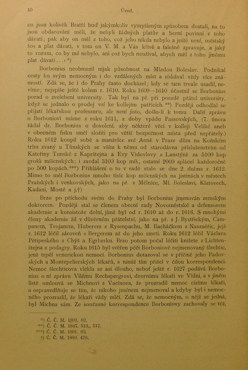CO jsou kolivěk Bratří buď Jakýmkoliv vymyšleným způsobem dostali, na to jsou obdarování měli, že nebyli žádných platův a berní povinni z toho dávati; pak aby on měl z toho, což jeho nikda nebylo a ještě není, městský šos a plat dávati, v tom on V. M. a Vás křivě a falešné zpravuje, a jaký to rozum, co by mé nebylo, ani což bych neužíval, abych měl z toho jinému plat dávati ...«*) Borbonius neobmezil nijak působnost na Mladou Boleslav, Podnikal cesty ku svým nemocným i do vzdálených míst a získával vždy více zná- mostí. Zdá se, že i do Prahy často docházel; kdy se tam trvale usadil, ne- víme; nejspíše ještě kolem r. 1610. Roku 1609—1610 účastnil se Borbonius porad o zvelebení university. Tak byl na př. při poradě přátel university, když se jednalo o prodej vsí ke kollejím patřících. **) Později odhodlal se přijati lékařskou professuru, ale není jisto, došlo-li k tomu Další zprávu o Borboniovi máme z roku 1611, z doby vpádu Passovských, (7. února žádal dr. Borbonius o dovolení, aby některé věci v kolleji Veliké aneb v obecném fisku směl složiti pro větší bezpečnost místa před nepřátely.) Roku 1612 koupil sobě a manželce své Anně v Praze dům na Koňském trhu zvaný u Tůnských se vším k němu od starodávna příslušenstvím od Kateřiny Tunské z Kaprštejna a Evy Vidovlovy z Lanstýně za 5100 kop grošů míšeňských; i zavdal 3100 kop míš., ostatní 2000 splácel každoročně po 500 kopách.***) Přihlášení o to v radě stalo se dne 2. dubna r. 1612. Mimo to měl Borbonius mnoho tisíc kop míšeňských na jistinách v městech Pražských i venkovských, jako na př. v Mělníce, Ml. Boleslavi, Klatovech, Kadani, Mostě a j.f) Brzo po příchodu svém do Prahy byl Borbonius jrnenován zemským doktorem. Později stal se členem obecní rady Novoměstské a defensorem akademie a konsistoře dolní, jímž byl od r. 1610 až do r. 1616. S mnohými členy akademie žil v důvěrném přátelství, jako na př. s J. Bystřickým, Cam- panem, Trojanem, Huberem z Rysenpachu, M. Bacháčkem z Nauměřic, jejž r. 1612 léčil zároveň s Bergerem až do jeho smrti. Roku 1612 léčil Václava Pětipeského z Chýš a Egrberku. Brzo potom počal léčiti knížete z Lichten- štejna z podagry. Roku 1615 byl svěřen péči Borboniově nejmenovaný šlechtic, jenž trpěl venerickou nemocí. Borbonius dotazoval se v příčině jeho Padov- ských a Montepelierských lékařů, s nimiž tím přišel v čilou korrespondenci. Nemoc šlechticova vlekla se asi dlouho, neboť ještě r. 1627 podává Borbo- nius o ní zprávu Vilému Rechspergrovi, dvornímu lékaři ve Vídni, a v jiném listě omlouvá se Michnovi z Vacínova, že prozradil nemoc cizímu lékaři, a ospravedlňuje se tím, že nikoho jménem nejmenoval a kdyby byl i nemoc- ného prozradil, že lékaři vždy mlčí. Zdá se, že nemocným, o nějž se jedná, byl Michna sám. Ze současné korrespondence Borboniovy zachovaly se též. Č. Č. M. 1891. 82. Č. Č. M. 1817. 51B., 517. Č. Č. M. 1891. 83. I) Č. Č. M. 1889. 478.