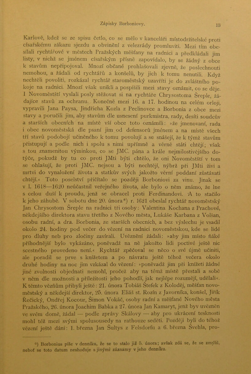 18 Karlově, kdež se ze spisu četlo, co se mělo v kanceláři místodržitelské proti císařskému zákazu sjezdu a obvinění z velezrády promluviti. Mezi tím obe- sílali rychtářové v městech Pražských měšťany na radnici a předkládali jim listy, v nichž se jménem císařským přísně zapovídalo, by se žádný z obce k stavům nepřipojoval. Mnozí občané prohlašovali zjevně, že poslechnouti nemohou, a žádali od rychtářů a konšelů, by jich k tomu nenutili. Když nechtěli povoliti, rozkázal rychtář staroměstský uzavřití je do zvláštního po- koje na radnici. Mnozí však unikli a pospíšili mezi stavy oznámit, co se děje. I Novoměstští vyslali posly stěžovat si na rychtáře Chrysostoma Šreple, žá- dajíce stavů za ochranu. Konečně mezi 16. a 17. hodinou na celém orloji, vypravili Jana Paysa, Jindřicha Kozla z Peclinovce a Borbonia z obce mezi stavy a poručili jim, aby stavům dle usnesení purkmistra, rady, desíti soudcův a starších obecních na místě vší obce toto oznámili: »že jmenovaní, rada i obec novoměstská dle psaní jim od defensorů jménem a na místě všech tří stavů podobojí učiněného k tomu povolují a se snášejí, že k týmž stavům přistupují a podle nich i spolu s nimi upřímně a věrně státi chtějí; však s tou znamenitou výminkou, co se JMC. pána a krále nejmilostivějšího do- týče, pokudž by tu co proti JMti býti chtělo, že oni Novoměstští v tom se ohlašují, že proti JMC. nejsou a býti nechtějí, nýbrž při JMti živi a mrtvi do vynaložení života a statkův svých jakožto věrní poddaní zůstávati chtějí.« Toto poselství přičítalo se později BorbOniovi za vinu. Jinak se v 1. 1618—1620 neúčastnil veřejného života, ale bylo o něm známo, že lne s celou duší k proudu, jenž se obracel proti Ferdinandovi. A to stačilo k jeho záhubě. V sobotu dne 20. února*) r. 1621 obeslal rychtář novoměstský Jan Chrysostom Šreple na radnici tři osoby: Valentina Kochana z Prachové, někdejšího direktora stavu třetího z Nového města, Lukáše Kar baňa z Volšan, osobu radní, a dra. Borbonia, ze starších obecních, a bez výslechu je vsadil okolo 24. hodiny pod večer do vězení na radnici novoměstskou, kde se lidé pro dluhy neb pro zločiny zavírali. Uvěznění žádali: »aby jim místo ňáké příhodnější bylo vykázáno, poněvadž na ně jakožto lidi poctivé ještě nic scestného provedeno není.« Rychtář zpěčoval se něco o své újmě učiniti, ale poradil se prve s knížetem a po návratu ještě téhož večera okolo druhé hodiny na noc jim vzkázal do vězení: »poněvadž jim při knížeti žádné jiné zvolnosti objednati nemohl, pročež aby na témž místě přestali a sobě v něm dle možnosti a příležitosti jeho pohodlí, jak nejlépe rozumějí, udělali*. K těmto vězňům přibyli ještě: 21. února Tobiáš Štefek z Koloděj, měšťan novo- městský a někdejší direktor, 25. února Eliáš st. Rozin z Javorníka, konšel, Jiřík Řečický, Ondřej Kocour, Šimon Vokáč, osoby radní a měšťané Nového města Pražského, 26. února Joachim Babka a 27. únóra Jan Kamaryt, jenž byv uvězněn ve svém domě, žádal — podle zprávy Skálový — aby pro ukrácení tesknosti mohl též mezi svými spolusousedy na rathouze seděti. Později byli do téhož vězení ještě dáni: 1. března Jan Šultys z Fdsdorfu a 6. března Švehla, pro- *) Borbonius píše v denníku, že se to stalo již 5. února; avšak zdá se, že se zmýlil, neboť se toto datum neshoduje s jinými záznamy v jeho denníku.