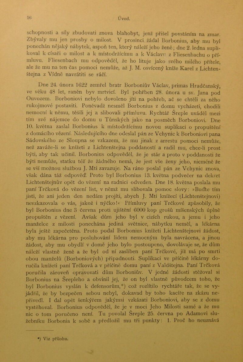 schopnosti a síly zbiidovati znova blahobyt, jenž přišel povstáním na zmar. Zbývaly mu jen prosby o milost. V prosinci žádal Borbonius, aby mu byl ponechán nějaký nábytek, aspoň ten, který náleží jeho žene; dne 2. ledna supli- koval k císaři o milost a k místodržícímu a k Václavu z Fliesenbachu o pří- mluvu. Fliesenbach mu odpověděl, že ho lituje jako svého milého přítele, ale že mu na ten čas pomoci nemůže, až J. M. osvícený kníže Karel z Lichten- štejna z Vídně navrátiti se ráčí. Dne 24. února 1622 zemřel bratr Borboniův Václav, primas Hradčanský, ve věku 48 let, raněn byv mrtvicí. Byl pohřben 28. února u sv. Jana pod Ouvozem. Borboniovi nebylo dovoleno jiti na pohřeb, ač se chtěli za něho rukojmové postaviti. Poněvadž nesměl Borbonius z domu vycházeti, chodili nemocní k němu, těšili jej a slibovali přímluvu. Rychtář Šreple uváděl mezi tím své nájemce do domu u Tůnských jako na posměch Borboniovi. Dne 10. května zaslal Borbonius k místodržícímu novou suplikaci o propuštění z domácího vězení. Následujícího dne odeslal pán ze Vchynic k Borboniovi pana Sádovského ze Sloupna se vzkazem, že mu jinak z arrestu pomoci nemůže, než zaváže-li se knížeti z Lichtenštejna poddaností a radil mu, chce-li prost býti, aby tak učinil. Borbonius odpověděl, že je stár a proto v poddanosti že býti nemůže, statku téz že žádného nemá, že jest vše ženy jeho, nicméně že se vší možnou službou J. Mti zavazuje. Na ráno poslal pán ze Vchynic znova, však dána táž odpověď. Proto byl Borbonius 13. května podvečer na dekret Lichtenštejnův opět do vězení na radnici odveden. Dne 18. května poslala mu paní Trčková do vězení list, v němž mu slibovala pomoc slovy; »Buďte tím jisti, že ani jeden den nedám projiti, abych J. Mti knížecí (Lichtenštejnovi) nevzkazovala o vás, jakož i nýčko!« Přímluvy paní Trčkové způsobily, že byl Borbonius dne 3 června proti ujištění 6000 kop grošů míšeňských úplně propuštěn z vězení. Avšak dům jeho byl v cizích rukou, a jemu i jeho manželce z milosti ponechána jediná světnice, nábytku neměl, a lékárna byla ještě zapečetěna. Proto podal Borbonius knížeti Lichtenštejnovi žádost, aby mu lékárna pro posluhování lidem nemocným byla navrácena, a jinou žádost, aby mu obydlí v domě jeho bylo postoupeno, dovolávaje se, že dům náleží vlastně ženě a že byl od ní zaslíben paní Trčkové, jíž má po smrti obou manželů (Borboniových) připadnout!. Suplikaci ve příčině lékárny do- ručila knížeti paní Trčková a v příčině domu paní z Valdštejna. Paní Trčková poručila zároveň opravovat! dům Borboniův. V jedné žádosti stěžoval si Borbonius na Šrepleho a obvinil jej, že on byl vlastně původcem toho, že byl Borbonius vyslán k defensorům,*) což rozlítilo rychtáře tak, že se vy- jádřil, že by bezpečen sebou nebyl, dokavad by toho kacíře na zkázu ne- přivedl. I dal opět šenkýřem jakýmsi vzkázat! Borboniovi, aby se z domu vystěhoval. Borbonius odpověděl, že je v moci Jeho Milosti samé a že mu nic o tom poručeno není. Tu povolal Sreple 25. června po Adamovi slu- žebníku Borbonia k sobě a předložil mu tři punkty: 1. Proč ho neuznává ♦) Viz přílohu.