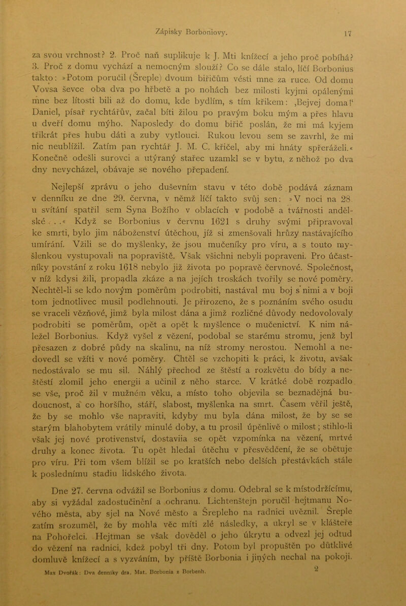 za svou vrchnost? 2. Proč naň suplikuje k J. Mti knížecí a jeho proč pobíhá? ;-k Proč z domu vychází a nemocným slouží? Co se dále stalo, líčí Borbonius takto: »Potom poručil (Sreple) dvoum biřičům vésti mne za ruce. Od domu Vovsa ševče oba dva po hřbetě a po nohách bez milosti kyj mi opálenými rňne bez lítosti bili až do domu, kde bydlím, s tím křikem: ,Bejvej doma!‘ Daniel, písař rychtářův, začal biti žilou po pravým boku mým a přes hlavu u dveří domu mýho. Naposledy do domu biřič poslán, že mi má kyjem třikrát přes hubu dáti a zuby vytlouci. Rukou levou sem se zavrhl, že mi nic neublížil. Zatím pan rychtář J. M. C. křičel, aby mi hnáty spřeráželi.* Konečně odešli surovci a utýraný stařec uzamkl se v bytu, z něhož po dva dny nevycházel, obávaje se nového přepadení. Nejlepší zprávu o jeho duševním stavu v této době podává záznam v denníku ze dne 29. června, v němž líčí takto svůj sen: »V noci na 28. u svítání spatřil sem Syna Božího v oblacích v podobě a tvářnosti anděl- ské . . .« Když se Borbonius v červnu 1621 s druhy svými připravoval ke smrti, bylo jim náboženství útěchou, jíž si zmenšovali hrůzy nastávajícího umírání. Vžili se do myšlenky, že jsou mučeníky pro víru, a s touto my- šlenkou vystupovali na popraviště. Však všichni nebyli popraveni. Pro účast- níky povstání z roku 1618 nebylo již života po popravě červnové. Společnost, v níž kdysi žili, propadla zkáze a na jejích troskách tvořily se nové poměry. Nechtěl-li se kdo novým poměrům podrobiti, nastával mu boj s nimi a v boji tom jednotlivec musil podlehnouti. Je přirozeno, že s poznáním svého osudu se vraceli vězňové, jimž byla milost dána a jimž rozličné důvody nedovolovaly podrobiti se poměrům, opět a opět k myšlence o mučenictví. K nim ná- ležel Borbonius. Když vyšel z vězení, podobal se starému stromu, jenž byl přesazen z dobré půdy na skalinu, na níž stromy nerostou. Nemohl a ne- dovedl se vžiti v nové poměry. Chtěl se vzchopit! k práci, k životu, avšak nedostávalo se mu sil. Náhlý přechod ze štěstí a rozkvětu do bídy a ne- štěstí zlomil jeho energii a učinil z něho starce. V krátké době rozpadlo se vše, proč žil v mužném věku, a místo toho objevila se beznadějná bu- doucnost, a co horšího, stáří, slabost, myšlenka na smrt. Časem věřil ještě, že by se mohlo vše napravit!, kdyby mu byla dána milost, že by se se starým blahobytem vrátily minulé doby, a tu prosil úpěnlivě o milost; stihlo-li však jej nové protivenství, dostavila se opět vzpomínka na vězení, mrtvé druhy a konec života. Tu opět hledal útěchu v přesvědčení, že se obětuje pro víru. Při tom všem blížil se po kratších nebo delších přestávkách stále k poslednímu stadiu lidského života. Dne 27. června odvážil se Borbonius z domu. Odebral se k místodržícímu, aby si vyžádal zadostučinění a ochranu. Dichtenštejn poručil hejtmanu No- vého města, aby sjel na Nové město a Šrepleho na radnici uvěznil. Šieple zatím srozuměl, že by mohla věc míti zle následky, a ukryl se v klašteie na Pohořelci. Hejtman se však dověděl o jeho úkrytu a odvezl jej odtud do vězení na radnici, kdež pobyl tři dny. Potom byl propuštěn po důtklivé domluvě knížecí a s vyzváním, by příště Borbonia i jiných nechal na pokoji. O Max Dvořák: Dva denníky dra. Mat. Borbonia z Dorbonli.