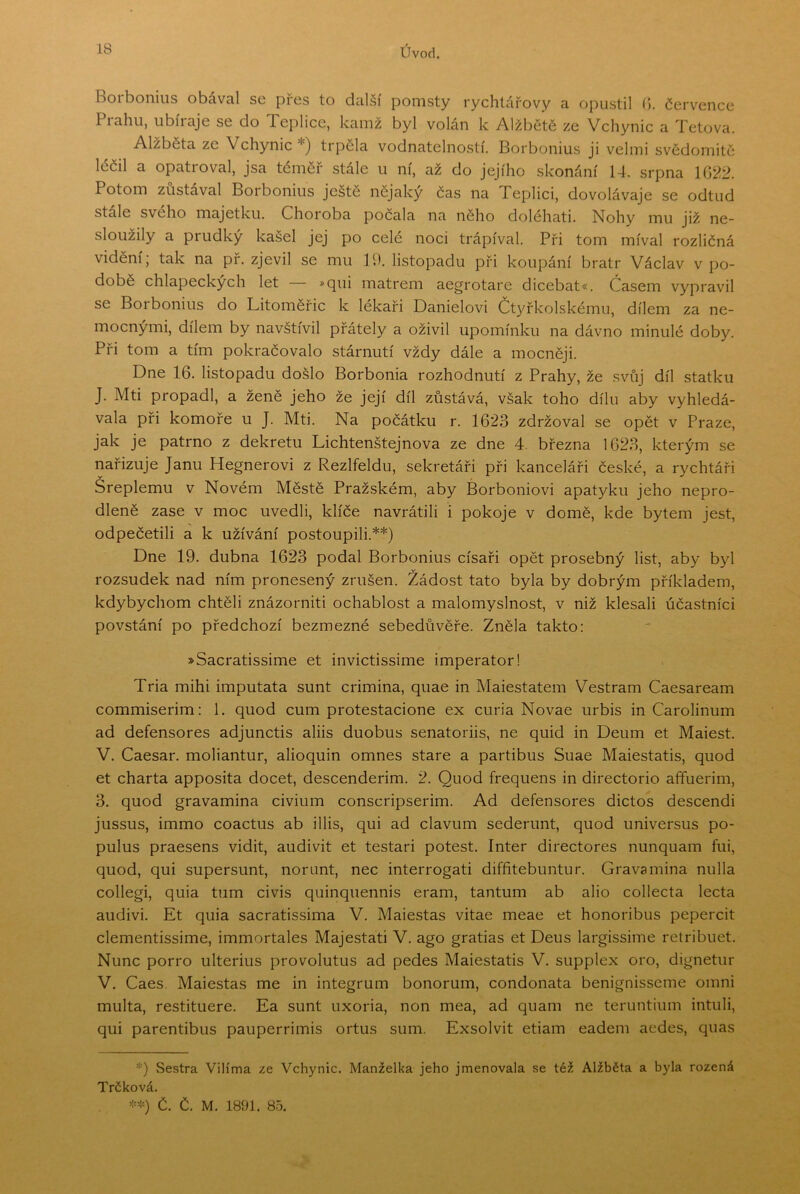 Borbonius obával se přes to další pomsty rychtářovy a opustil (5. července Piahu, iibiiaje se do Teplice, kamž byl volán k Alžbětě ze Vchynic a Tetova. Alžběta ze Vchynic *) trpěla vodnatelností. Borbonius ji velmi svědomitě léčil a opati oval, jsa téměř stále u ní, až do jejího skonání 14, srpna 1G22. Potom zůstával Borbonius ještě nějaký čas na Teplici, dovolávaje se odtud stale svého majetku. Choroba počala na něho doléhati. Nohy mu již ne- sloužily a prudký kašel jej po celé noci trápíval. Při tom míval rozličná vidění; tak na př. zjevil se mu 19. listopadu při koupání bratr Václav v po- době chlapeckých let >qui matrem aegrotare dicebat«. Časem vypravil se Borbonius do Litoměřic k lékaři Danielovi Čt3Tkolskému, dílem za ne- mocnými, dílem by navštívil přátely a oživil upomínku na dávno minulé doby. Při tom a tím pokračovalo stárnutí vždy dále a mocněji. Dne 16. listopadu došlo Borbonia rozhodnutí z Prahy, že svůj díl statku J. Mti propadl, a ženě jeho že její díl zůstává, však toho dílu aby vyhledá- vala při komoře u J. Mti. Na počátku r. 1623 zdržoval se opět v Praze, jak je patrno z dekretu Lichtenštejnova ze dne 4. března 1623, kterým se nařizuje Janu Hegnerovi z Rezlfeldu, sekretáři při kanceláři české, a rychtáři Sreplemu v Novém Městě Pražském, aby Borboniovi apatyku jeho nepro- dleně zase v moc uvedli, klíče navrátili i pokoje v domě, kde bytem jest, odpečetili a k užívání postoupili.**) Dne 19. dubna 1623 podal Borbonius císaři opět prosebný list, aby byl rozsudek nad ním pronesený zrušen. Žádost tato byla by dobrým příkladem, kdybychom chtěli znázorniti ochablost a malomyslnost, v niž klesali účastníci povstání po předchozí bezmezné sebedůvěře. Zněla takto: »Sacratissime et invictissime imperator! Tria mihi imputata šunt crimina, quae in Maiestatem Vestram Caesaream commiserim: 1. quod cum protestacione ex curia Novae urbis in Carolinum ad defensores adjunctis aliis duobus senatoriis, ne quid in Deum et Maiest. V. Caesar. moliantur, alioquin omneš staré a partibus Suae Maiestatis, quod et charta apposita dočet, descenderim. 2. Quod frequens in directorio aíTuerim, 3. quod gravamina civium conscripserim. Ad defensores dictos descendi jussus, immo coactus ab illis, qui ad clavum sederunt, quod universus po- pulus praesens vidit, audivit et testari potest. Inter directores nunquam fui, quod, qui supersunt, norunt, nec interrogati diffitebuntur. Gravamina nulla collegi, quia tum civis quinquennis eram, tantum ab alio collecta lecta audivi. Et quia sacratissima V. Maiestas vitae meae et honoribus pepercit clementissime, immortales Majestati V. ago gratias et Deus largissime retribuet. Nunc porro ulterius provolutus ad pedes Maiestatis V. supplex oro, dignetur V. Caes. Maiestas me in integrum bonorum, condonata benignisseme omni multa, restituere. Ea šunt uxoria, non mea, ad quam ne teruntiiim intuli, qui parentibus pauperrimis ortus sum. Exsolvit etiam eadem aedes, quas *) Sestra Vilíma ze Vchynic. Manželka jeho jmenovala se též Alžběta a byla rozená Trčková. Č. Č. M. 1891. 85.