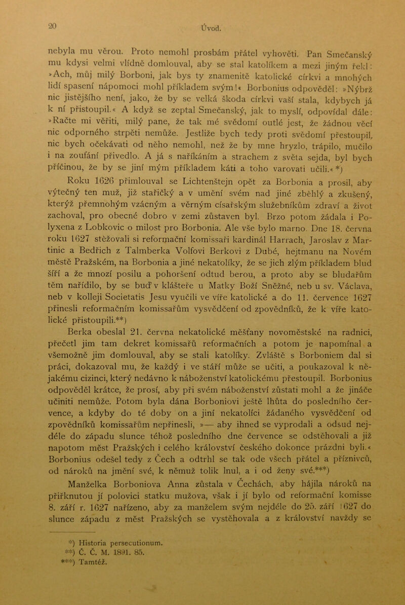 nebyla mu věrou. Proto nemohl prosbám přátel vyhovéti. Pan Smečanský mu kdysi velmi vlídně domlouval, aby se stal katolíkem a mezi jiným řekl: >Ach, můj milý Borboni, jak bys ty znamenitě katolické církvi a mnohých lidí spasení nápomoci mohl příkladem svým!« Borbonius odpověděl: »Nýbrž nic jistějšího není, jako, ze by se velká škoda církvi vaší stala, kdybych já k ní přistoupil.« A když se zeptal Smečanský, jak to myslí, odpovídal dále: > Račte mi věřiti, milý pane, že tak mé svědomí outlé jest, že žádnou věcí nic odporného strpěti nemůže. Jestliže bych tedy proti svědomí přestoupil, nic bych očekávati od něho nemohl, než že by mne hryzlo, trápilo, mučilo i na zoufání přivedlo. A já s naříkáním a strachem z světa sejda, byl bych příčinou, že by se jiní mým příkladem káti a toho varovati učili.* *) Roku 1626 přimlouval se Lichtenštejn opět za Borbonia a prosil, aby výtečný ten muž, již stařičký a v umění svém nad jiné zběhlý a zkušený, kterýž přemnohým vzácným a věrným císařským služebníkům zdraví a život zachoval, pro obecné dobro v zemi zůstaven byl. Brzo potom žádala i Po- lyxena z Lobkovic o milost pro Borbonia. Ale vše bylo mamo. Dne 18. června roku 1627 stěžovali si reforrjiační komissaři kardinál Harrach, Jaroslav z Mar- tinic a Bedřich z Talmberka Volfovi Berkovi z Dubé, hejtmanu na Novém městě Pražském, na Borbonia a jiné nekatolíky, že se jich zlým příkladem blud šíří a že mnozí posilu a pohoršení odtud berou, a proto aby se bludařům těm nařídilo, by se buď v klášteře u Matky Boží Sněžné, neb u sv. Václava, neb v kolleji Societatis Jesu vyučili ve víře katolické a do 11. července 1627 přinesli reformačním komissařům vysvědčení od zpovědníků, že k víře kato- lické přistoupili.**) Berka obeslal 21. června nekatolické měšťany novoměstské na radnici, přečetl jim tam dekret komissařů reformačních a potom je napomínal a všemožně jim domlouval, aby se stali katolíky. Zvláště s Borboniem dal si práci, dokazoval mu, že každý i ve stáří může se učiti, a poukazoval k ně- jakému cizinci, který nedávno k náboženství katolickému přestoupil. Borbonius odpověděl krátce, že prosí, aby při svém náboženství zůstati mohl a že jináče učiniti nemůže. Potom byla dána Borboniovi ještě lhůta do posledního čer- vence, a kdyby do té doby on a jiní nekatolíci žádaného vysvědčení od zpovědníků komissařům nepřinesli, »— aby ihned se vyprodali a odsud nej- déle do západu slunce téhož posledního dne července se odstěhovali a již napotom měst Pražských i celého království českého dokonce prázdni byli.* Borbonius odešel tedy z Čech a odtrhl se tak ode všech přátel a příznivců, od nároků na jmění své, k němuž tolik lnul, a i od ženy své.***) v Manželka Borboniova Anna zůstala v Cechách, aby hájila nároků na přiřknutou jí polovici statku mužova, však i jí bylo od reformační komisse 8. září r. 1627 nařízeno, aby za manželem svým nejdéle do 25. září 1627 do slunce západu z měst Pražských se vystěhovala a z království navždy se Historia persecutionum. č. č. M. isyi. 85. ***) Tamtéž.