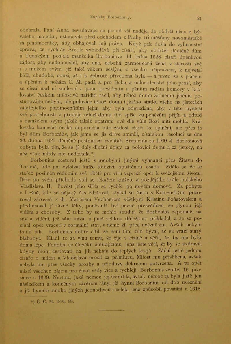 odebrala. Paní Anna nevzdávajíc se posud vší nadéje, že obdrží něco z bý- valého majetku, ustanovila před o/dchodem z Prahy tři měšťany novoměstské za plnomocníky, aby obhajovali její právo. Když pak došla do vyhnanství zpráva, že rychtář Šreple vyhledává při císaři, aby obdržel dědičně dům 11 Tunských, poslala manželka Borboniova 14. ledna 1G28 císaři úpěnlivou žádost, aby nedopouštěl, aby ona, nebohá, zarmoucená žena, v starosti své i s mužem svým, již také věkem sešlým, o všecko připravena, k největší bídě, chudobě, nouzi, až i k žebrotě přivedena byla — a proto že s pláčem a úpěním k nohám C. M. padá a pro Boha a milosrdenství jeho prosí, aby se císař nad ní smiloval a panu presidentu a pánům radám komory v krá- lovství českém milostivě naříditi ráčil, aby téhož domu žádnému jinému po- stupováno nebylo, ale polovice téhož domu i jiného statku všeho na jistotách záležejícího plnomocníkům jejím aby byla odevzdána, aby v této nynější své potřebnosti z prodeje téhož domu tím spíše ku penězům přijíti a odtud s manželem svým jakéž takéž opatření své dle vůle Boží míti rhohla. Krá- lovská kancelář česká doporučila tuto žádost císaři ke splnění, ale přes to byl dům Borboniův, jak jsme se již dříve zmínili, císařskou resolucí ze dne 22. dubna 1625 dědičně postoupen rychtáři Sreplemu za 1000 zl. Borboniová odbyta byla tím, že se jí daly dlužní úpisy za polovici domu a za jistoty, na něž však nikdy nic nedostala.*) v Borbonius cestoval ještě s mnohými jinými vyhnanci přes Zitavu do Toruně, kde jim vykázal kníže Radzivil opuštěnou osadu. Zdálo se, že se stařec posilněn vědomím své oběti pro víru vzpruží opět k svěžejšímu životu. Brzo po svém příchodu stal se lékařem knížete a pozdějšího krále polského Vladislava II. Pověst jeho šířila se rychle po novém domově. Za pobytu v Lešně, kde se nějaký čas zdržoval, stýkal se často s Komenským, pozo- roval zároveň s dr. Matiášem Vechnerem věštkyni Kristinu Poňatovskou a předpisoval jí různé léky, poněvadž byl pevně přesvědčen, že plynou její vidění z choroby. Z toho by se mohlo souditi, že Borbonius zapomněl na sny a vidění, jež sám míval a jimž velikou důležitost přikládal, a že se po- čínal opět vraceti v normální stav, v němž žil před uvězněním. Avšak nebylo tomu tak. Borbonius dobře cítil, že není tím, čím býval, ač se vrací starý blahobyt. Kladl to za vinu tomu, že žije v cizině a věřil, že by mu bylo doma lépe. Podobal se člověku umírajícímu, jenž ještě věří, že by se uzdravil, kdyby mohl cestovat! na jih někam do teplých krajů. Žádal ještě jednou císaře o milost a Vladislava prosil za přímluvu. Milost mu přislíbena, avšak nebyla mu přes všecky prosby a přímluvy dekretem potvrzena. A tu opět mizel všechen zájem pro život vždy více a rychleji. Borbonius zemřel 16. pro- since r. 1629. Nevíme, jaká nemoc jej usmrtila, avšak nemoc ta byla jistě jen následkem a konečným závěrem rány, jíž hynul Borbonius od dob uvěznění a jíž hynulo mnoho jiných jednotlivců i celek, jenž způsobil povstání r. 1618.