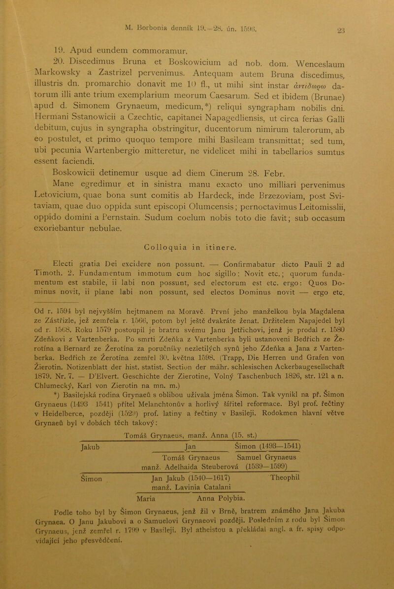 2ii 19. Apiid eundem commoramur. 20. Disccdirniis ti una 6t 13oskowiciuiTi ad nob. doiTi. WcncGslauiTi Alarkowsky a ZastnzGl pci vGmiTiiis. Antccjuam autem Bruna discedimus illustris dn. promarchio donavit me 10 fl., ut mihi sint instar ávridojQco da- toriim illi ante triiim exemplariiim meorum Caesarum. Sed et ibidem (Brunae) apud d. Simonem Grynaeum, medicum,* *) reliqiii syngrapham nobilis dni. Heřmani Sstanowicii a Czechtic, capitanei Napagedliensis, ut circa ferias Galii debitum, cujus in syngrapha obstringitur, ducentorum nimirum talerorum, ab eo postulet, et primo quoquo tempore mihi Basileam transmittat; sed tum, ubi peeunia Wartenbergio mitteretur, ne videlicet mihi in tabellarios sumtus essent faciendi. Boskowicii detinemur usque ad diem Cinerum 28. Febr. Mane egredimur et in sinistra manu exacto uno milliari pervenimus Letovicium, quae bona šunt comitis ab Hardeck, inde Brzezoviam, post Svi- taviam, quae duo oppida šunt episcopi Olumcensis; pernoctavimus Leitomisslii, oppido domini a Pernstain. Sudum coelum nobis toto die favit; sub occasum exoriebantur nebulae. Colloquia in itinere. Electi gratia Dei excidere non possunt. — Confirmabatur dieto Pauli 2 ad Timoth. 2. Fundamentům immotum cum hoc sigillo: Novit etc.; quorum funda- mentům est stabile, ii labi non possunt, sed electorum est etc. ergo: Q.uos Do- minus novit, ii plane labi non possunt, sed electos Dominus novit — ergo etc. Od r. 1594 byl nejvyšším hejtmanem na Moravě. První jeho manželkou byla Magdalena ze Zástřizle, jež zemřela r. 156tí, potom byl ještě dvakráte ženat. Držitelem Napajedel byl od r. 1568. Roku 1579 postoupil je bratru svému Janu Jetřichovi, jenž je prodal r. 1580 Zdeňkovi z Vartenberka. Po smrti Zdeňka z Vartenberka byli ustanoveni Bedřich ze Ze- rotína a Bernard ze Žerotína za poručníky nezletilých synů jeho Zdeňka a Jana z Varten- berka. Bedřich ze Žerotína zemřel 30. května 1598. (Trapp, Die Herren und Grafen von Žierotin. Notizenblatt der hist. statist. Section der máhr. schlesischen Ackerbaugesellschaft 1879. Nr. 7. — D’Elvert. Geschichte der Zierotine, Volný Taschenbuch 1826, str. 121 a n. Chlumecký, Karl von Žierotin na mn. m.) *) Basilejská rodina Grynaeů s oblibou užívala jména Šimon. Tak vynikl na př. Šimon Grynaeus (1493 1541) přítel Melanchtonův a horlivý šiřitel reformace. Byl prof. řečtiny v Heidelberce, později (1529) prof. latiny a řečtiny v Basileji. Rodokmen hlavní větve Grynaeů byl v dobách těch takový; Tomáš Grynaeus, manž. Anna (15. st.) Jakub Jan Šimon (1493—1541) Tomáš Grynaeus Samuel Grynaeus manž. Adelhaida Steuberová (1539—1599) Šimon Jan Jakub (1540—1617) Theophil manž. Lavinia Catalani Maria Anna Polybia. Podle toho byl by Šimon Grynaeus, jenž žil v Brně, bratrem známého Jana Jakuba Grynaea. O Janu Jakubovi a o Samuelovi Grynaeovi později. Posledním z rodu byl Simon Grynaeus, jenž zemřel r. 1795) v Basileji. Byl atheistou a překládal angl. a fr. spisy odpo- vídající jeho přesvědčení.