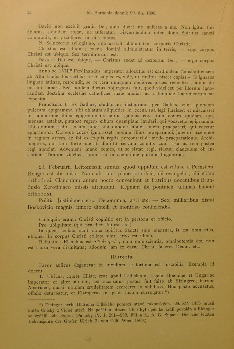 2\ M. Borbonia dennik ‘2‘J. ún. David non excidit gratia Dei, quia dicit: ne auferas a me, Non igitur fuit ablatus, siquidem rogat, ne auferatur. Discernendum inter dona Spiritus sancli communia, et peculiares in piis motus. N. Selnecerus syllogismo, quo asserit ubiquitatem corporis Ghristi: Christus est ubique; coena domini administratur in terris, — ergo corpus Ghristi est ubique. Sex terminorum est. Dextera Dei est ubique, — Ghristus sedet ad dexteram Dei; — ergo corpus Ghristi est ubique. Anno oc LVIII*’ Ferdinandus imperator allocutus est cardinalem Gonstantiensem ab Alta Embs his verbis: »Episcopus es, vide, ut multos pisces capias.« Is ignarus linguae latinae, respondit, se re vera nunquam meliores pisces remedisse, atque ibi possint haberi. Sed tandem durius objurgatus fuit, quod videlicet per illorum igno- rantiam doctrina ecclesiae catholicae male audiat ac calumniae haereticorum sit exposita. Franciscus I. rex Galliae, studiorum instaurator per Gallias, cum quondam pulcrum epigramma sibi oblátům aliquoties in coena sua legi Jussisset et miscuisset in laudatione illius epigrammatis latina gallicis etc., tum comes quidam, qui, mensae astabat, putabat regera cibum quempiam laudari, qui vocaretur epigramma. Ubi domům ředit, cocum jubet sibi quoque cibum talem praeparari, qui vocetur epigramma. Gumque cocus ignorasset modům illius praeparandi, Jubetur ascendere in regiam arcem, ac ibi ex coquis regiis percontari de modo praeparationis. Archi- magirus, qui tum forte aderat, dimittit servum comitis cum risu ac rem postea regi nunciat. Adveniens mane comes, ut se sistat regi, ridetur clanculum ob in- scitiam. Tantum videlicet situm est in cognitione plurium linguarum. 29. Februarii. Leitomisslii sumus, quod oppidum est viduae a Pernstein. Religio est ibi mista. Nam alii šunt plane pontificii, alii evangelici, alii etiam orthodoxi. Clanculum autem noctu conveniunt et fratribus docentibus Brun- dusio Zerotiniaco missis attendunt. Regnant ibi pontificii, ultimas habent orthodoxi. Politia Justinianea etc. Oeconomia, agri etc. — Sex milliaribus distat Boskovicio magnis, itinere difficili et montoso conficiendis. Golloquia erant; Ghristi cognitio est in persona et ofticio. Pro ubiquitate (qui praedicit futura etc.). In quem collata šunt dona Spiritus Sancti sine mensura, is est omniscius, ubique: In corpus Ghristi collata šunt, ergo est ubique. Refutatio: Elenchus est ra ávccQ.7Íco, nam omniscientia, omnipotentia etc. non est causa vera divinitatis; alioquin Jam ex carne Ghristi faceres Deum. etc. Hi storia. Favor aulicus degenerat in invidiam, et fortuna est instabilis. Exempla id docent. 1. Ulricus, comes Giliae, erat apud Ladislaum, regem Boemiae et Ungariae imperator et alter ab illo, sed accusatus postea fuit falso ab Eizingero, barone Austriaco, quasi nimiam crudelitatem exerceret in subditos. Hoc pacto accusatus, officio deturbatur, et Eizingerus in ipsius locum surrogatur.*) ^■) Eicinger svrhl Oldřicha Cillského pomocí stavů rakouských. 28. září 1453 musil kníže Cillský z Vídně utéci. Na počátku března 1455 byl opět ke králi povolán a Eicinger se vzdálil ode dvora. (Palacký IV. 1. 291—292, 3H1 a n., A. G. Supán: Die vier letzten