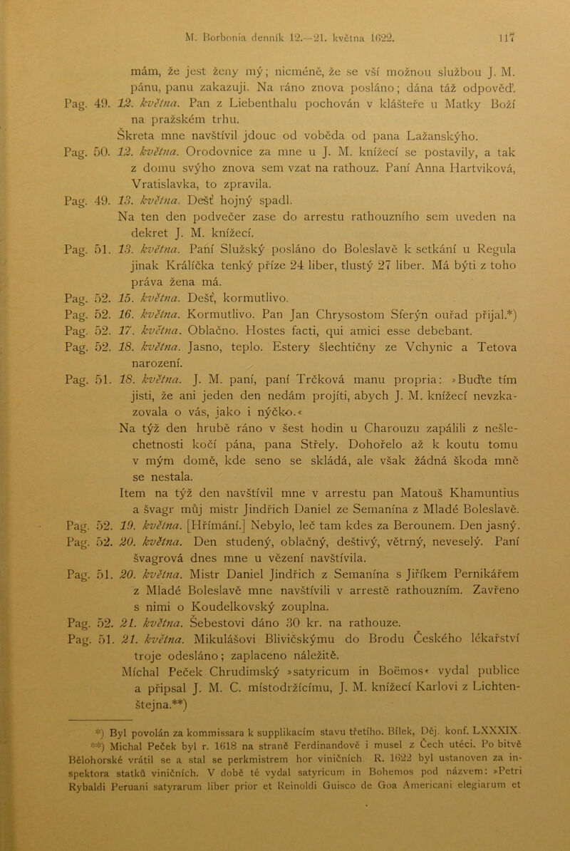 mám, že jest ženy mý; nicméně, že se vší možnou službou J. M. pánu, panu zakazuji. Na ráno znova posláno; dána táž odpověď. Pag. 49. 12. května. Pan z Liebenthalu pochován v klášteře u Matky Boží na pražském trhu. Skřeta mne navštívil jdouc od voběda od pana Lažanskýho. Pag. 50. 12. kvHna. Orodovnice za mne u J. M. knížecí se postavily, a tak z domu svýho znova sem vzat na rathouz. Paní Anna Hartviková, Vratislavka, to zpravila. Pag. 49. IS. května. Déšť hojný spadl. Na ten den podvečer zase do arrestu rathouzního sem uveden na dekret J. M. knížecí. Pag. 51. IS. května. Paní Služský posláno do Boleslave k setkání u Regula jinak Králická tenký příze 24 liber, tlustý 27 liber. Má býti z toho práva žena má. Pag. 52. 15. května. Déšť, kormutlivo. Pag. 52. 16. května. Kormutlivo. Pan Jan Chrysostom Sferýn ouřad přijal.*) Pag. 52. 17. května. Oblačno. Hostes facti, qui amici esse debebant. Pag. 52. 18. květ?ia. Jasno, teplo. Estery šlechtičny ze Vchynic a Tetova narození. Pag. 51. 18. květaia. J. M. paní, paní Trčková manu propria; »Buďte tím jisti, že ani jeden den nedám projiti, abych J. M. knížecí nevzka- zovala o vás, jako i nýčko.« Na týž den hrubě ráno v šest hodin u Charouzu zapálili z nešle- chetnosti kočí pána, pana Střely. Dohořelo až k koutu tomu v mým domě, kde seno se skládá, ale však žádná škoda mně se nestala. Item na týž den navštívil mne v arrestu pan Matouš Khamuntius a švagr můj mistr Jindřich Daniel ze Semanína z Mladé Boleslavů. Pag. 52. 10. května. [Hřímání.] Nebylo, leč tam kdes za Berounem. Den jasný. Pag. 52. 20. května. Den studený, oblačný, deštivý, větrný, neveselý. Paní švagrová dnes mne u vězení navštívila. Pag. 51. 20. května. Mistr Daniel Jindřich z Semanína s Jiříkem Pernikářem z Mladé Boleslavů mne navštívili v arrestě rathouzním. Zavřeno s nimi o Koudelkovský zouplna. Pag. 52. 21. května. Sebestovi dáno 30 kr. na rathouze. Pag. 51. 21. května. Mikulášovi Blivičskýmu do Brodu Českého lékařství troje odesláno; zaplaceno náležitě. Míchal Peček Chrudimský »satyricum in Boěrnos^ vydal publice a připsal J. M. C. místodržícímu, J. M. knížecí Karlovi z Lichten- štejna.**) ’••) Byl povolán za kommissara k supplikacím stavu třetího. Bílek, Děj. konf. LXXXIX. Michal Peček byl r. 1618 na straně Ferdinandově i musel z Čech utéci. Po bitvě Bělohorské vrátil se a stal se perkmistrem hor viničních. R. 1(322 byl ustanoven za in- spektora statků viničních. V době té vydal satyricum in Bohemos pod názvem: »Petri Rybaldi Peruani satyrarum liber prior et Reinoldi Guisco de Goa .Američani elegiarum et