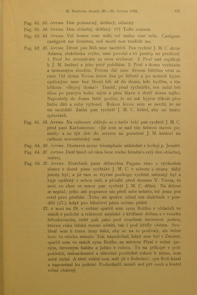 Pag. Gl. 23. (íenma. Den pošmurný, dešťavý, oblačný. Pag. Gl. 24. (fervna. Den oblačný, dešťavý. fff Tolle crucem. Pag. G2. 24. (íervna. Vel bonus esse mihl, vel malus esse velis. Castigans castigavit me dominus, sed morti non tradidit me. Pag. 62. 23. června. Divně pán Bůh mne navštívil. Pan rychtář J. M. C. skrze Adama, služebníka svýho, mne povolal a tři punkty mi předložil. 1. Proč ho neuznávám za svou vrchnost. 2. Proč naň suplikuji k J. M. knížecí a jeho proč pobíhám. 3. Proč z domu vycházím a nemocným sloužím. Potom dal mne dvoum biřičům věsti za ruce. Od domu Vovsa ševče dva po hřbetě a po nohách kyjmi opálenými mne bez lítosti bili až do domu, kde bydlím, s tím křikem: »Bejvej doma!« Daniel, písař rychtářův, ten začal biti žilou po pravým boku mým a přes hlavu u dveří domu mýho. Naposledy do domu biřič poslán, že mi má kyjem třikrát přes hubu dáti a zuby vytlouci. Rukou levou sem se zavrhl, že mi nic neublížil. Zatím pan rychtář J. M. C. křičel, aby mi hnáty spřeráželi. Pag. 61. 25. června. Na rathouze sláčejíc se z šatův řekl pan rychtář J. M. C. před paní Karbanovou: *Již sem se nad tím šelmou starou po- mstil,* a na týž den do arrestu na poručení J. M, knížecí na rathouz novoměstský vzat. Pag. 64. 26. června. Dostaven arcus triumphalis nákladně v kolleji p. Jesuitů. Pag. 64. 27. červ7ta. Déšť hned od rána beze všeho hřmění a celý den oblačnej, mživej. Pag. 63. 27. června. Služebník pana Albrechta Pagana ráno s východem slunce v domě pana rychtáře J. M. C. v sobotu s strany ňáký jistoty byl; a již tam se čtyřmi pochopy rychtář městský byl a kyje opálený s sebou měl, a přísáhl před domem V. Vovsa, že neví, co chce se mnou pan rychtář J. M. C. dělati. Na dekret se neptal; ješto ani popravce nic před sebe nebéře, leč jemu jest ortel prve přečtěn. Toho mi zprávu učinil ten služebník v pon- dělí (27.), když pro lékařství pánu svému přišel. 27. v noci na 28. v svítání spatřil sem syna Božího v oblacích ve snách v podobě a tvářnosti anjelské s křidlami dvěma a v rouchu běloskvoucím, vnitř pak jako pod rouchem červenost jasnou, kterou ruka lidská neumí učiniti, tak i pod křídly oběma. Svo- lával sem k tomu ženy ňáké, aby se na to podívaly, ale velmi brzo to všecko minulo. Tak nápodobně, když sem byl v Znojmě, spatřil sem ve snách syna Božího za městem Plzní v velmi jas- ným, červeným habitu a jabko v rukou. Tu na příkopě v pole poklekší, milosrdenství a slitování pozdvihší rukou k němu, sem sobě žádal. A třetí vidění sem měl již v Boleslavi: syn Boží kázal a napomínal ku pokání. Posluchačů neměl než pět osob a kostel velmi chatrný.