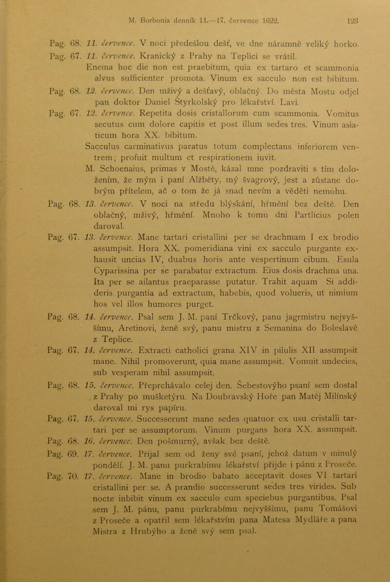 Pag. 08. 11. červ€7ice. V noci předešlou déšť, ve dne náramně veliký horko. Pag. 07. 11. července. Kranický z Prahy na Teplici se vrátil. Enema hoc die non est praebitum, quia ex tartaro et scammonia alvus sufficienter promota. Vinum ex sacculo non est bibitum. Pag. 08. 12. če-me7ice. Den mživý a dešťavý, oblačný. Do města Mostu odjel pan doktor Daniel Styrkolský pro lékařství. Lavi. Pag. 07. 12. července. Repetita dosis cristallorum cum scammonia. Vomitus secutus cum dolore capitis et post illum sedes třes. Vinum asia- ticum hora XX. bibitum. Sacculus carminativus paratus totum complectans inferiorem ven- trem; profuit multum et respirationem iuvit. M. Schoenaius, primas v Mostě, kázal mne pozdravit! s tím dolo- žením, že mým i paní Alžběty, mý švagrový, jest a zůstane do- brým přítelem, ač o tom že já snad nevím a věděti nemohu. Pag. 68. IS. července. V noci na středu blýskání, hřmění bez deště. Den oblačný, mživý, hřmění. Mnoho k tomu dni Partlicius polen daroval. Pag. 67. 13. če7'vence. Mane tartari cristallini per se drachmám I ex brodio assumpsit. Hora XX. pomeridiana vini ex sacculo purgante ex- hausit uncias IV, duabus horis ante vespertinum cibum. Esula Cyparissina per se parabatur extractum. Eius dosis drachma una. Ita per se ailantus praeparasse putatur. Trahit aquam Si addi- deris purgantia ad extractum, habebis, quod volueris, ut nimium hos vel illos humores purget. Pag. 68. 14. července. Psal sem J. M. paní Trčkový, panu jagrmistru nej vyš- šímu, Aretinovi, ženě svý, panu mistru z Semanina do Boleslavě z Teplice. Pag. 67. 14. če7'vence. Extracti catholici grana XIV in pilulis XII assumpsit mane. Nihil promoverunt, quia mane assumpsit. Vomuit undecies, sub vesperam nihil assumpsit. v Pag. 68. 75. Če7'vc7ice. Přeprchávalo celej den. Sebestovýho psaní sem dostal z Prahy po mušketýru. Na Doubravský Hoře pan Matěj Milínský daroval mi rys papíru. Pag. 67. 75. če7'vence. Successerunt mane sedes quatuor ex usu cristalli tar- tari per se assumptorum. Vinum purgans hora XX. assumpsit. Pag. 68, 10. červe7icc. Den pošmurný, avšak bez deště. Pag, 69. 17. če7've7ice. Přijal sem od ženy své psaní, jehož datum v minulý pondělí. J. M. panu purkrabímu lékařství přijde i pánu z Proseče. Pag. 70. 77. če7'vence. Mane in brodio babato acceptavit doses VI tartari cristallini per se, A prandio successerunt sedes třes virides. Sub nocte inbibit vinum ex sacculo cum speciebus purgantibus. Psal sem J, M. pánu, panu purkrabímu nej vyššímu, panu Tomášovi z Proseče a opatřil sem lékařstvím pana Matesa Mydláře a pana Mistra z llrubýho a ženě svý sem psal.