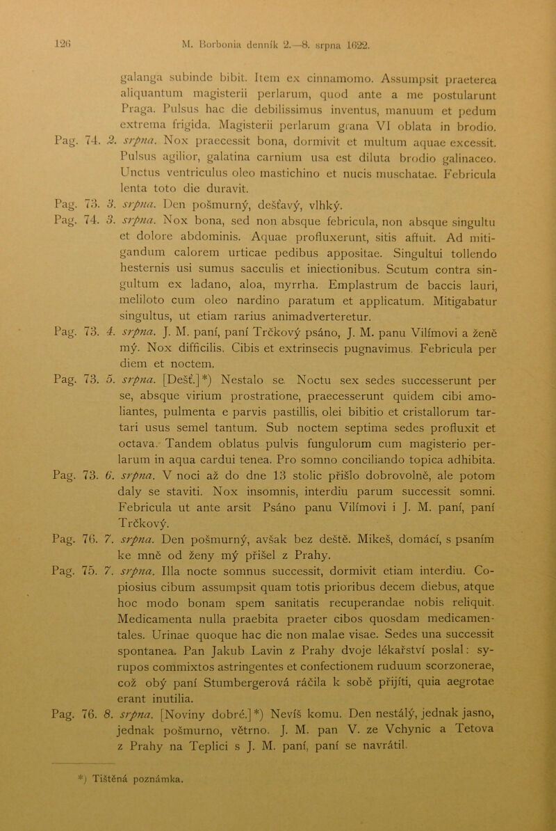 galanga subinde bibit. Itcni ex cinnamomo. Assump.sit praeterea aliqnantiim magisterii perlariim, quod ante a me postularunt Praga. Pulsu.s hac die debilissimiis inventiis, manuum et pedum extrema frigida. Magisterii perlarum giana VI oblata in brodio. Pag. 74. 2. srpna. Nox praecessit bona, dormivit et multum aqiiae excessit. Piilsiis agilior, galatina carnium iisa est diluta brodio galinaceo. Unctus ventriciilus oleo inastichino et nucis niuschatae. P'ebriciila lenta toto die duravit. Pag. To. 3. srpna. Den pošmurný, dešťavý, vlhký. Pag. 74. 3. srpna. Nox bona, sed non absque febricula, non absque singultu et dolore abdominis. Aquae profluxerunt, sitis afřuit. Ad miti- gandiim calorem urticae pedibus appositae. Singultui tollendo hesternis usi sumus sacculis et iniectionibus. Scutum contra sin- gultum ex ladano, aloa, myrrha. Emplastrum de baccis lauri, meliloto cum oleo nardino paratům et applicatum. Mitigabatur singultus, ut etiam rarius animadverteretur. Pag. 73. á. sípna. J. M. paní, paní Trčkový psáno, J. M. panu Vilímovi a ženě mý. Nox difficilis, Cibis et extrinsecis pugnavimus. Febricula per diem et noctem. Pag. 73. 5. srpna. [Déšť.]*) Nestalo se. Noctu sex sedes successerunt per se, absque virium prostratione, praecesserunt quidem cibi amo- liantes, pulmenta e parvis pastillis, olei bibitio et cristallorum tar- tari usus semel tantum. Sub noctem septima sedes profluxit et octava. Tandem oblatus pulvis fungulorum cum magisterio per- larum in aqua cardui tenea. Pro somno conciliando topica adhibita. Pag. 73. 6‘. srp?ia. V noci až do dne 13 stolic přišlo dobrovolně, ale potom daly se sta viti. Nox insomnis, interdiu parum successit somni. Febricula ut ante arsit Psáno panu Vilímovi i J. M. paní, paní Trčkový. Pag. 76. 7. srpna. Den pošmurný, avšak bez deště. Mikeš, domácí, s psaním ke mně od ženy mý přišel z Prahy. Pag. 75. 7. srpna. lila nocte somnus successit, dormivit etiam interdiu. Co- piosius cibum assumpsit quam totis prioribus decem diebus, atque hoc modo bonám spem sanitatis recuperandae nobis reliquit. Medicamenta nulla praebita praeter cibos quosdam medicamen- tales. Urinae quoque hac die non malae visae. Sedes una successit spontanea. Pan Jakub Lavin z Prahy dvoje lékařství poslal: sy- rupos commixtos astringentes et confectionem ruduum scorzonerae, což obý paní Stumbergerová ráčila k sobě přijíti, quia aegrotae erant inutilia. Pag. 76. 8. sípna. [Noviny dobré.]*) Nevíš komu. Den nestálý, jednak jasno, jednak pošmurno, větrno. J. M. pan V. ze Vchynic a Tetova z Prahy na Teplici s J. M. paní, paní se navrátil. Tištěná poznámka.