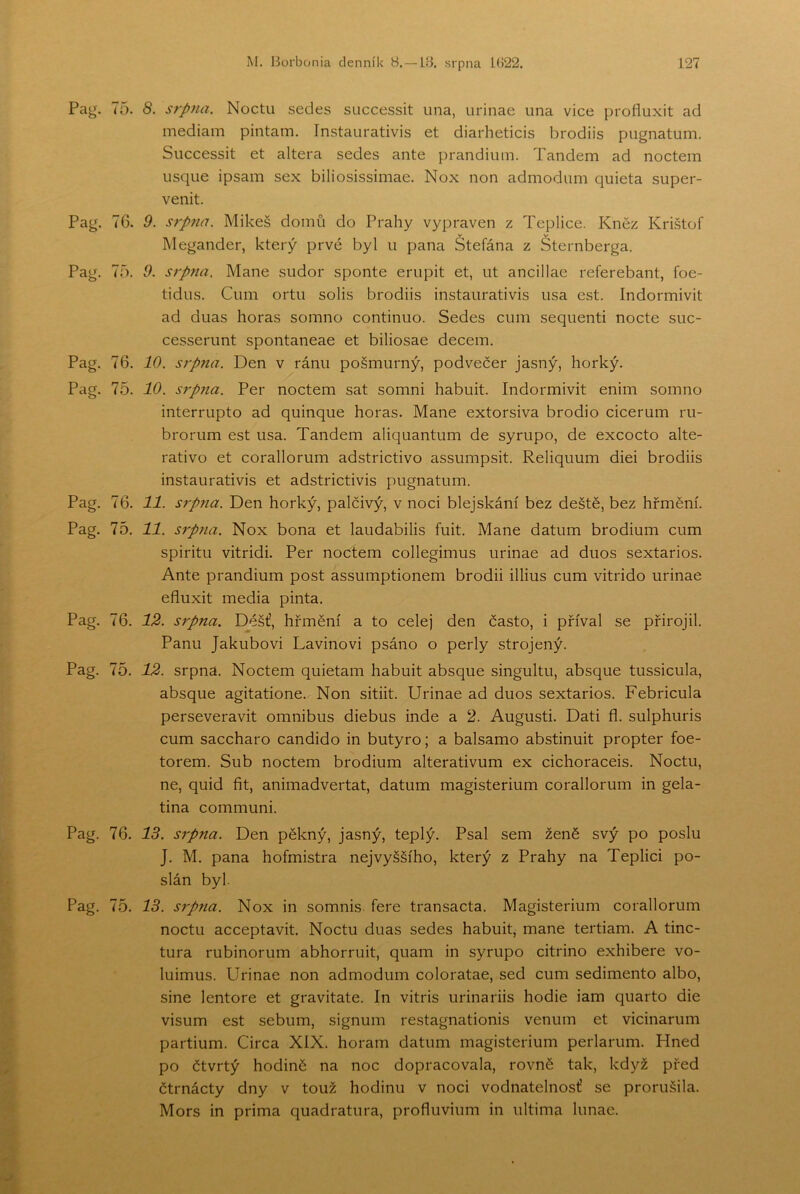Pag. 75. 8. srpna. Noctu sedes successit una, urinae una vice profluxit ad mediam pintám. Instaurativis et diarheticis brodiis pugnatum. Successit et altera sedes ante prandium. Tandem ad noctem iisque ipsam sex biliosissimae. Nox non admodum quieta super- venit. Pag. 76. 9. srpna. Mikeš domů do Prahy vypraven z Teplice. Kněz Krištof Megander, který prvé byl ii pana Stefána z Šternberga. Pag. 75. 9. srpna. Mane sudor sponte erupit et, ut ancillae referebant, foe- tidus. Cum ortu solis brodiis instaurativis usa est. Indormivit ad duas horas somno continuo. Sedes cum sequenti nocte suc- cesserunt spontaneae et biliosae decem. Pag. 76. 10. srpna. Den v ránu pošmurný, podvečer jasný, horký. Pag. 75. 10. S7pna. Per noctem sat somni habuit. Indormivit enim somno interrupto ad quinque horas. Mane extorsiva brodio cicerum ru- brorum est usa. Tandem aliquantum de syrupo, de excocto alte- rativo et corallorum adstrictivo assumpsit. Reliquum diei brodiis instaurativis et adstrictivis pugnatum. Pag. 76. 11. srpna. Den horký, palčivý, v noci blejskání bez deště, bez hřmění. Pag. 75. 11. sípna. Nox bona et laudabilis fuit. Mane datum brodium cum spiritu vitridi. Per noctem collegimus urinae ad duos sextarios. Ante prandium post assumptionem brodii illius cum vitrido urinae efluxit media pinta. Pag. 76. 12. srpna. Déšť, hřmění a to cele] den často, i příval se přirojil. Panu Jakubovi Lavinovi psáno o perly strojený. Pag. 75. 12. srpna. Noctem quietam habuit absque singultu, absque tussicula, absque agitatione. Non sitiit. Urinae ad duos sextarios. Febricula perseveravit omnibus diebus inde a 2. Augusti. Dati fl. sulphuris cum saccharo candido in butyro; a balsamo abstinuit propter foe- torem. Sub noctem brodium alterativum ex cichoraceis. Noctu, ne, quid fit, animadvertat, datum magisterium corallorum in gela- tina communi. Pag. 76. IB. srpna. Den pěkný, jasný, teplý. Psal sem ženě svý po poslu J. M. pana hofmistra nejvyššího, který z Prahy na Teplici po- slán byl. Pag. 75. IB. S7pna. Nox in somnis fere transacta. Magisterium corallorum noctu acceptavit. Noctu duas sedes habuit, mane tertiam. A tinc- tura rubinorum abhorruit, quam in syrupo citrino exhibere vo- luimus. Urinae non admodum coloratae, sed cum sedimente albo, sine lentore et gravitate. In vitris urinariis hodie iam quarto die visum est sebum, signum restagnationis venum et vicinarum partium. Circa XIX. horám datum magisterium perlarum. Hned po čtvrtý hodině na noc dopracovala, rovně tak, když před čtrnáctý dny v touž hodinu v noci vodnatelnosť se prorušila. Mors in prima quadratura, profluvium in ultima lunae.