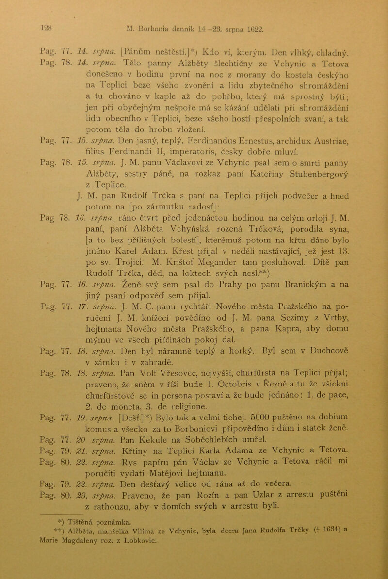 77. 14. srpna. [Pánům neštěstí.]*; Kdo ví, kterým. Den vlhký, chladný. Pag. 78. 14. srpna. Tělo panny Alžběty šlechtičny ze Vchynic a Tetova donešeno v hodinu první na noc z morany do kostela českýho na Teplici beze všeho zvonění a lidu zbytečného shromáždění a tu chováno v kaple až do pohřbu, který má sprostný býti; jen při obyčejným nešpoře má se kázání udělati při shromáždění lidu obecního v Teplici, beze všeho hostí přespolních zvaní, a tak potom těla do hrobu vložení. Pag. 77. 16. srpna. Den jasný, teplý. Ferdinandus Ernestus, archidux Austriae, filius Ferdinandi II, imperatoris, česky dobře mluví. Pag. 78. 15. sípna. J. M. panu Václavovi ze Vchynic psal sem o smrti panny Alžběty, sestry páně, na rozkaz paní Kateřiny Stubenbergový z Teplice. J. M. pan Rudolf Trčka s paní na Teplici přijeli podvečer a hned potom na [po zármutku radost’]: Pag 78. 16. srpna, ráno čtvrt před jedenáctou hodinou na celým orloji J. M. paní, paní Alžběta Vchyňská, rozená Trčková, porodila syna, [a to bez přílišných bolestí], kterémuž potom na křtu dáno bylo jméno Karel Adam. Křest přijal v neděli nastávající, jež jest 13. po sv. Trojici. M. Krištof Megander tam posluhoval. Dítě pan Rudolf Trčka, děd, na loktech svých nesl.**) Pag. 77. 16. srpna. Ženě svý sem psal do Prahy po panu Branickým a na jiný psaní odpověď sem přijal. Pag. 77. 17. srpna. J. M. C. panu rychtáři Nového města Pražského na po- ručení J. M. knížecí povědíno od J. M. pana Sezimy z Vrtby, hejtmana Nového města Pražského, a pana Kapra, aby domu mýmu ve všech příčinách pokoj dal Pag. 77. 18. srpna. Den byl náramně teplý a horký. Byl sem v Duchcově v zámku i v zahradě. Pag. 78. 18. srpjta. Pan Volf Vřesovec, nejvyšší, churfůrsta na Teplici přijal; praveno, že sněm v říši bude 1. Octobris v Řezně a tu že všickni churfůrstové se in persona postaví a že bude jednáno: 1. de páce, 2. de moneta, 3. de religione. Pag. 77. 19. srpna. [Déšť.] *) Bylo tak a velmi tichej. 5000 puštěno na dubium komus a všecko za to Borboniovi připovědíno i dům i statek ženě. Pag. 77. 20 srpna. Pan Kekule na Soběchlebích umřel. Pag. 79. 21. srpna. Křtiny na Teplici Karla Adama ze Vchynic a Tetova. Pag. 80. 22. srpna. Rys papíru pán Václav ze Vchynic a Tetova ráčil mi poručiti vydati Matějovi hejtmanu. Pag. 79. 22. srpna. Den dešťavý velice od rána až do večera. Pag. 80. 23. srpna. Praveno, že pan Rozin a pan Uzlar z arrestu puštěni z rathouzu, aby v domích svých v arrestu byli. *) Tištěná poznámka. **) Alžběta, manželka Vilíma ze Vchynic, byla dcera Jana Rudolfa Trčky (f 1634) a Marie Magdaleny roz. z Lobkovic.