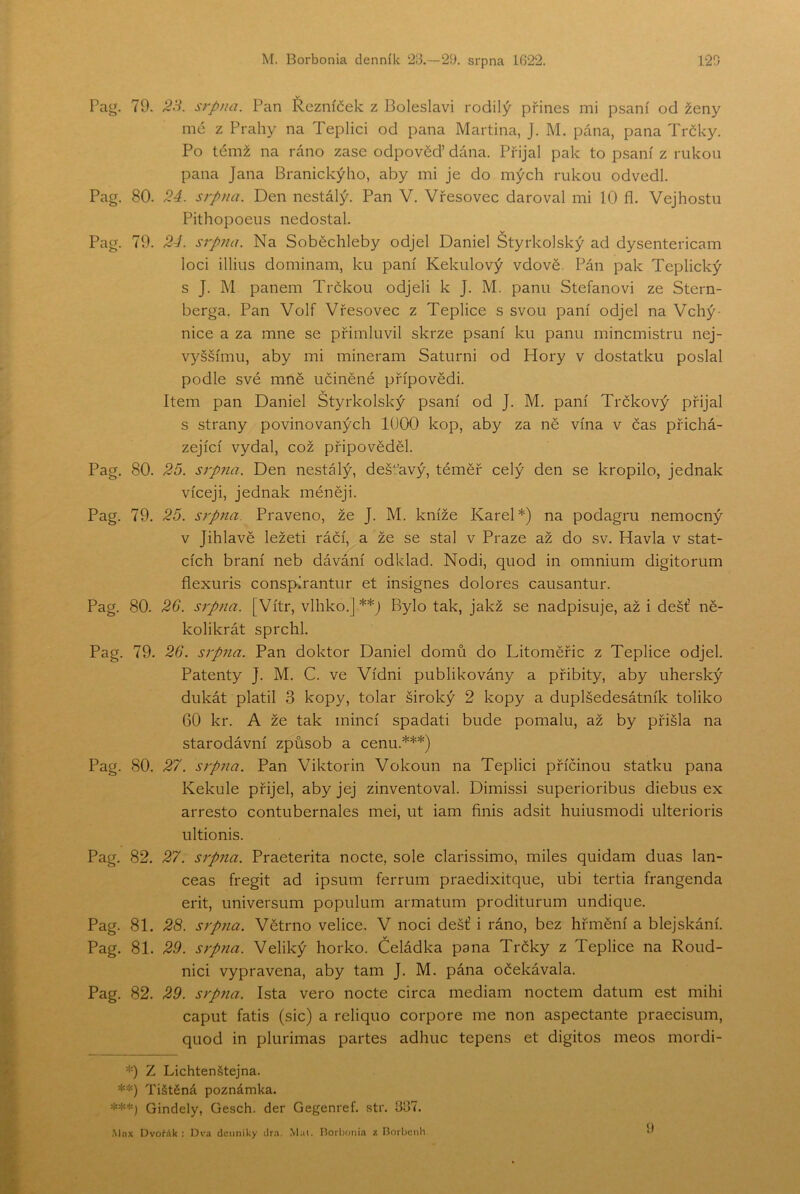 Pag. 79. srpna. Pan Řezníček z Boleslavi rodilý přines mi psaní od ženy mé z Prahy na Teplici od pana Martina, J. M. pána, pana Trčky. Po témž na ráno zase odpověď dána. Přijal pak to psaní z rukou pana Jana Branickýho, aby mi Je do mých rukou odvedl. Pag. 80. 2á. srpna. Den nestálý. Pan V. Vřesovec daroval mi 10 fl. Vejhostu Pithopoeus nedostal. Pag. 79. 2-í. srpna. Na Soběchleby odjel Daniel Štyrkolský ad dysentericam loci illius dominam, ku paní Kekulový vdově. Pán pak Teplický s J. M panem Trčkou odjeli k J. M. panu Stefanovi ze Stern- berga. Pan Volf Vřesovec z Teplice s svou paní odjel na Vchý- nice a za mne se přimluvil skrze psaní ku panu mincmistru nej- vyššímu, aby mi mineram Saturni od Hory v dostatku poslal podle své mně učiněné přípovědi. Item pan Daniel Štyrkolský psaní od J. M. paní Trčkový přijal s strany povinovaných 1000 kop, aby za ně vína v čas přichá- zející vydal, což připověděl. Pag. 80. 25. sip?ta. Den nestálý, dešt^avý, téměř celý den se kropilo, jednak víceji, jednak méněji. Pag. 79. 25. srpna. Praveno, že J. M. kníže Karel*) na podagru nemocný v Jihlavě ležeti ráčí, a že se stal v Praze až do sv. Havla v stat- cích braní neb dávání odklad. Nodi, quod in omnium digitorum flexuris conspírantur et insignes dolores causantur. Pag. 80. 2G. srpna. [Vítr, vlhko.] **J Bylo tak, jakž se nadpisuje, až i déšť ně- kolikrát sprchl. Pag. 79. 26. srpna. Pan doktor Daniel domů do Litoměřic z Teplice odjel. Patenty J. M. C. ve Vídni publikovány a přibity, aby uherský dukát platil 3 kopy, tolar široký 2 kopy a duplšedesátník toliko GO kr. A že tak mincí spadati bude pomalu, až by přišla na starodávní způsob a cenu.***) Pag. 80. 27. srpna. Pan Viktorin Vokoun na Teplici příčinou statku pana Kekule přijel, aby jej zinventoval. Dimissi superioribus diebus ex arresto contubernales mei, ut iam finis adsit huiusmodi ulterioris ultionis. Pag. 82. 27. srpna. Praeterita nocte, sole clarissimo, miles quidam duas lan- ceas fregit ad ipsum ferrum praedixitque, ubi tertia frangenda erit, universum populum armatum proditurum undique. Pag. 81. 2S. srpna. Větrno velice, V noci déšť i ráno, bez hřmění a blejskání. Pag. 81. 29. srpna. Veliký horko. Čeládka pana Trčky z Teplice na Roud- nici vypravena, aby tam J. M. pána očekávala. Pag. 82. 29. srpna. Ista vero nocte circa mediam noctem datum est mihi caput fatis (sic) a reliquo corpore me non aspectante praecisum, quod in plurimas partes adhuc tepens et digitos meos mordi- *) Z Lichtenštejna. **) Tištěná poznámka. ***) Gindely, Gesch. der Gegenref. .str. 337. ■Mnx OvoWk : Dva denníky dra. Mai. líorbonia z Borbcnh