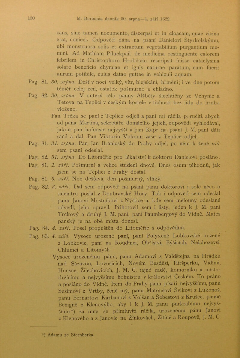 cans, sine tamen nocumento, discerpsi ct in cloacain, quae vičina erat, conieci. Odpovčď dána na psaní Danielovi Štyrkolskýnm, iibi monstrnosa solis et extractum vegetabilium purgantium me- mini. Ad Mathiam Píluekpail de medicina restinguente calorem febrilem in Christophoro Hrobčicio rescripsit fuisse cataclysina solare beneficio chymiae et ignis naturae paratům, cum fuerit aurum potibile, cuius datae guttae in vehiculi aquam. Pag. 81. 30. srpna. Déšť v noci velký, vítr, blejskání, hřmění; i ve dne potom téměř celej cen, ostatek pošmurno a chladno. Pag. 82. 30. srpna. V outerý tělo panny Alžběty šlechtičny ze Vchynic a Tetova na Teplici v českým kostele v tichosti bez lidu do hrob a vloženo. Pan Trčka se paní z Teplice odjeli a paní mi ráčila p. ručiti, abych od pana Martina, sekretáře domácího jejich, odpovědi vyhledával, jakou pan hofmistr nejvyšší a pan Kapr na psaní J. M. paní dáti ráčil a dal. Pan Viktorin Vokoun zase z Teplice odjel. Pag. 81. 31. srp7ia. Pan Jan Branicský do Prahy odjel, po něm k ženě svý sem psaní odeslal. Pag. 82. 31. S7pna. Do Litoměřic pro lékařství k doktoru Danielovu posláno. Pag. 81. 1. zá7H. Pošmurní a velice studení dnové. Dnes ošum téhodnů, jak jsem se na Teplici z Prahy dostal. Pag. 81. 3. září. Noc dešťavá, den pošmurný, vlhký. Pag. 82. 3. záři. Dal sem odpověď na psaní panu doktorovi i sole něco a salenitru poslal z Doubravské Hory. Tak i odpověď sem odeslal panu Janovi Mostníkovi z Nýštice a, kde sem melouny odeslané odvedl, jeho spravil. Přihotovil sem i listy, jeden k J. M. paní Trčkový a druhý J. M. paní, paní Paumbergový do Vídně. Mates panský je na obě místa donesl. Pag. 84. 4. září. Posel propuštěn do Litoměřic s odpověďmi. Pag. 83. 4. září. Vysoce urozené paní, paní Polyxeně Lobkovské rozené z Lobkovic, paní na Roudnici, Obřístvi, Býšicích, Nelahozevsi, Chlumci a Litomyšli. Vysoce urozenému pánu, panu Adamovi z Valdštejna na Hrádku nad Sázavou, Lovosicích, Novém Bezdězi, Hiršperku, Vidími, Housce, Žilechovicích, J. M. C. tajné radě, komorníku a místo- v držícímu a nejvyššímu hofmistru v království Českém. To psáno a posláno do Vídně. Item do Prahy panu písaři nejvyššímu, panu Sezimovi z Vrtby, ženě mý, panu Matoušovi Švikovi z Lukonoš, panu Bernartovi Karbanoví z Volšan a Šebestovi z Krušce, panně Benigně z Klenovýho, aby i k J. M. panu purkrabímu nejvyš- šímu*) za mne se přimluviti ráčila, urozenému pánu Janovi z Klenového a z Janovic na Žínkovách, Žitíné a Roupově, J. M. C. *) Adamu ze Šternberka.
