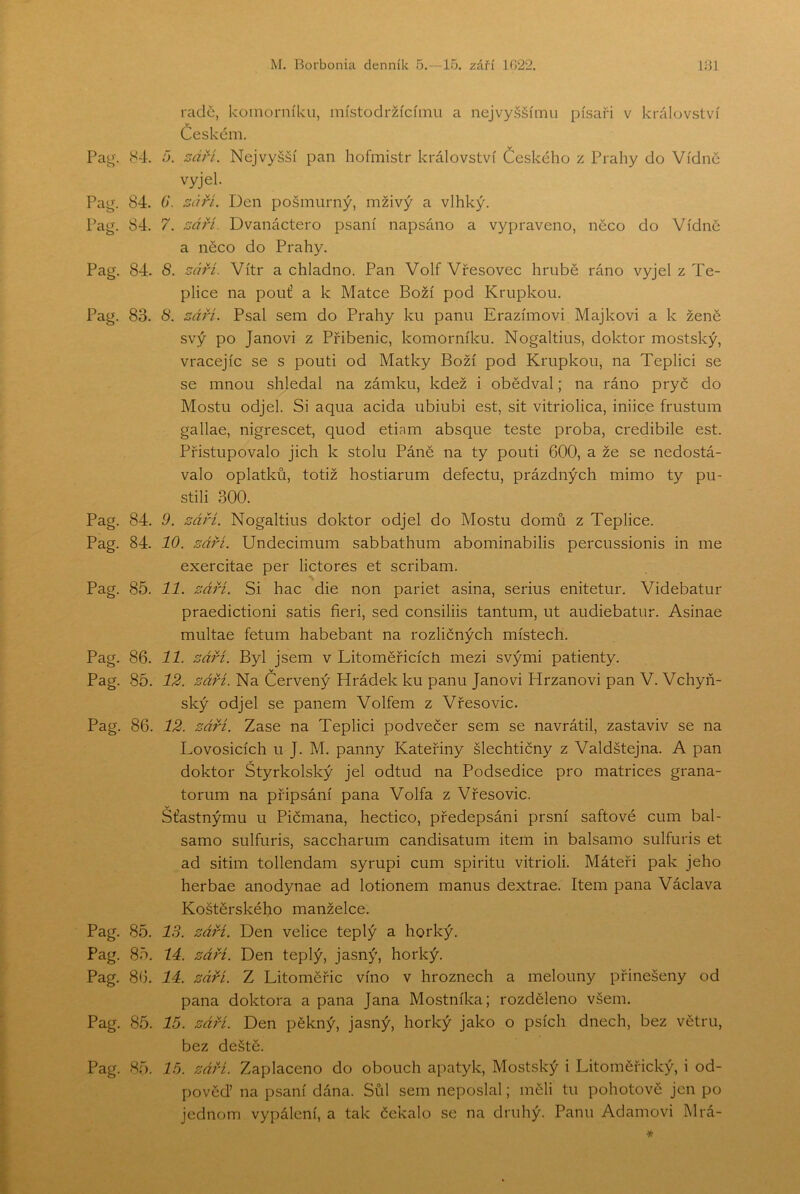 Pai(. 84. Pag. 84. Pag. 84. Pag. 84. Pag. 83. Pag. 84. Pag. 84. Pag. 85. Pag. 86. Pag. 85. Pag. 86. Pag. 85. Pag. 85. Pag. 86, Pag. 85. Pag. 85. o. radě, komorníku, místodržícímu a nejvyššímu písaři v království Českem. sdří. Nejvyšší pan hofmistr království Českého z Prahy do Vídně vyjel. 6‘. 5í57. Den pošmurný, mživý a vlhký. 7, sář-í. Dvanáctero psaní napsáno a vypraveno, něco do Vídně a něco do Prahy, 8. sárí. Vítr a chladno. Pan VolfVřesovec hrubě ráno vyjel z Te- plice na pouť a k Matce Boží pod Krupkou. 8. záři. Psal sem do Prahy ku panu Erazimovi Majkovi a k ženě svý po Janovi z Přibenic, komorníku. Nogaltius, doktor mostský, vracejíc se s pouti od Matky Boží pod Krupkou, na Teplici se se mnou shledal na zámku, kdež i obědval; na ráno pryč do Mostu odjel. Si aqua acida ubiubi est, sit vitriolica, iniice frustum gallae, nigrescet, quod etiam absque teste proba, credibile est. Přistupovalo jich k stolu Páně na ty pouti 600, a že se nedostá- valo oplatků, totiž hostiarum defectu, prázdných mimo ty pu- stili 300. 9. září. Nogaltius doktor odjel do Mostu domů z Teplice. 10. záři. Undecimum sabbathum abominabilis percussionis in me exercitae per lictores et scribam. 11. září. Si hac die non pariet asina, serius enitetur. Videbatur praedictioni satis fieri, sed consiliis tantum, ut audiebatur. Asinae multae fetum habebant na rozličných místech. 11. září. Byl jsem v Litoměřicích mezi svými patienty. 12. září. Na Červený Hrádek ku panu Janovi Hrzanovi pan V. Vchyň- ský odjel se panem Volfem z Vřesovic. 12. září. Zase na Teplici podvečer sem se navrátil, zastaviv se na Lovosicích u J. M. panny Kateřiny šlechtičny z Valdštejna. A pan doktor Štyrkolský jel odtud na Podsedice pro matrices grana- torum na připsání pana Volfa z Vřesovic. Šťastnýmu u Pičmana, hectico, předepsáni prsní saftové cum bal- samo sulfuris, saccharum candisatum item in balsamo sulfuris et ad sitim tollendam syrupi cum spiritu vitrioli. Máteři pak jeho herbae anodynae ad lotionem manus dextrae. Item pana Václava Koštěrského manželce. 13. záři. Den velice teplý a horký. lá. záři. Den teplý, jasný, horký. 11. září. Z Litoměřic víno v hroznech a melouny přinešeny od pana doktora a pana Jana Mostníka; rozděleno všem. 16. září. Den pěkný, jasný, horký jako o psích dnech, bez větru, bez deště. 16. září. Zaplaceno do obouch apatyk, Mostský i Litoměřický, i od- pověď na psaní dána. Sůl sem neposlal; měli tu pohotově jen po jednom vypálení, a tak čekalo se na druhý. Panu Adamovi l\lrá-